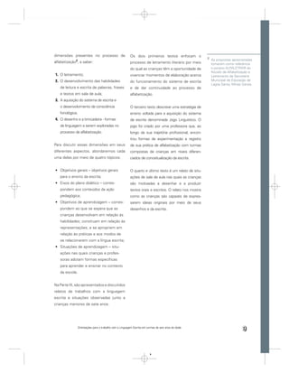 dimensões presentes no processo de                         Os dois primeiros textos enfocam o
                                                                                                          2
             2                                                                                                As propostas apresnetadas
alfabetização , a saber:                                   processo de letramento literário por meio          tomaram como referência
                                                           do qual as crianças têm a oportunidade de          o porjeto ALFALETRAR do
                                                                                                              Núcelo de Alfabetização e
1. O letramento;                                           vivenciar momentos de elaboração acerca            Letramento da Secretaria
2. O desenvolvimento das habilidades                       do funcionamento do sistema de escrita             Municipal de Educação de
                                                                                                              Lagoa Santa, Minas Gerais.
   de leitura e escrita de palavras, frases                e de dar continuidade ao processo de
   e textos em sala de aula;                               alfabetização.
3. A aquisição do sistema de escrita e
   o desenvolvimento da consciência                        O terceiro texto descreve uma estratégia de
   fonológica;                                             ensino voltada para a aquisição do sistema
4. O desenho e a brincadeira - formas                      de escrita denominada Jogo Linguístico. O
   de linguagem a serem exploradas no                      jogo foi criado por uma professora que, ao
   processo de alfabetização.                              longo da sua trajetória proﬁssional, encon-
                                                           trou formas de experimentação e registro
Para discutir essas dimensões em seus                      de sua prática de alfabetização com turmas
diferentes aspectos, abordaremos cada                      compostas de crianças em níveis diferen-
uma delas por meio de quatro tópicos:                      ciados de conceitualização da escrita.


   Objetivos gerais – objetivos gerais                     O quarto e último texto é um relato de situ-
   para o ensino da escrita;                               ações de sala de aula nas quais as crianças
   Eixos do plano didático – corres-                       são motivadas a desenhar e a produzir
   pondem aos conteúdos da ação                            textos orais e escritos. O relato nos mostra
   pedagógica;                                             como as crianças são capazes de expres-
   Objetivos de aprendizagem – corres-                     sarem ideias originais por meio de seus
   pondem ao que se espera que as                          desenhos e da escrita.
   crianças desenvolvam em relação às
   habilidades; construam em relação às
   representações; e se apropriem em
   relação às práticas e aos modos de
   se relacionarem com a língua escrita;
   Situações de aprendizagem – situ-
   ações nas quais crianças e profes-
   soras adotam formas especíﬁcas
   para aprender e ensinar no contexto
   da escola.


Na Parte III, são apresentados e discutidos
relatos de trabalhos com a linguagem
escrita e situações observadas junto a
crianças menores de sete anos.




                 Orientações para o trabalho com a Linguagem Escrita em turmas de seis anos de idade
                                                                                                                                 9


                                                                          9
 