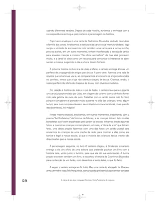 usando diferentes versões. Depois de cada história, abríamos o envelope com a
     correspondência entregue pelo carteiro à personagem da história.


         O primeiro envelope é uma carta de Cachinhos Dourados pedindo desculpas
     à família dos ursos. Analisamos a estrutura da carta e sua intencionalidade; logo
     surgiu a vontade de escrevermos nós também uma carta para a turma vizinha,
     pois os alunos, em um outro momento, tinham manifestado o desejo de cantar
     para aquelas crianças a música “De olhos vermelhos” de que eles gostavam
     muito, e a carta foi vista como um recurso para comunicar o interesse de apre-
     sentar a música, sugerindo o dia e a hora. Assim foi feito.


        A próxima história no livro é a de João e Maria; o carteiro entrega à bruxa um
     panﬂeto de propaganda de artigos para bruxa. A partir dele, ﬁzemos uma lista de
     objetos que uma bruxa usa e, ao compararmos a lista com os artigos oferecidos
     no panﬂeto, vimos que a loja não oferecia chapéu de bruxa. Criamos, então, o
     nosso panﬂeto de oferta de chapéus de bruxa, com diversos modelos.


        Em relação à história de João e o pé de feijão, o carteiro leva para o gigante
     um cartão postal enviado por João, em viagem de turismo com o dinheiro forne-
     cido pela galinha de ovos de ouro. Trabalhar com o cartão postal não foi fácil,
     porque é um gênero e portador muito ausente na vida das crianças; levou algum
     tempo para que compreendessem seus objetivos e características, mas quando
     isso aconteceu, foi mágico!


         Nessa mesma ocasião, estávamos, em outros momentos, trabalhando com o
     poema “As Borboletas” de Vinicius de Morais, e as crianças tinham feito muitas
                            ,
     borboletas que foram espalhadas pelo jardim da escola; tínhamos tirado algumas
     fotos, e quando as crianças contemplaram, em sala, a “obra de arte” que tinham
     feito, uma delas propôs fazermos com uma das fotos um cartão postal para
     enviarmos às crianças de uma creche da rede, para mostrar a elas como era
     bonita e legal a nossa escola, já que a maioria das crianças dessa creche são
     direcionadas para a nossa escola.


        A personagem seguinte, no livro O carteiro chegou, é Cinderela; o carteiro
     entrega a ela um ofício de uma editora que pretende publicar um livro com a
     história dela, vindo junto o livrinho, para que ela dê sua autorização. A turma
     propôs escrever também um livro, e escolheu a história de Cachinhos Dourados
     para confecção de um livrão, com desenhos e texto deles, o que foi feito.


         A seguir, o carteiro entrega ao Sr. Lobo Mau uma carta do advogado de Chapeu-
     zinho Vermelho e dos Três Porquinhos, comunicando providências que iam ser tomadas



90                 A criança de seis anos, a Linguagem Escrita e o Ensino Fundamental de nove anos




                                                  90
 