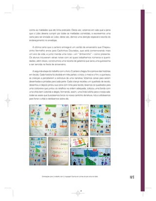 contra as maldades que ele tinha praticado. Desta vez, votamos em sala qual a pena
que o Lobo deveria cumprir por todas as maldades cometidas, e escrevemos uma
carta para ser enviada ao Lobo; desta vez, demos uma atenção especial à escrita do
endereçamento no envelope.


   A última carta que o carteiro entrega é um cartão de aniversário que Chapeu-
zinho Vermelho envia para Cachinhos Dourados, que está comemorando mais
um ano de vida, e junto manda uma nota – um “dinheirinho” – como presente.
Os alunos trouxeram várias notas com as quais trabalhamos números e quanti-
dades; além disso, construímos uma receita de gelatina que seria uma guloseima
a ser servida na festa de aniversário.


   A segunda etapa do trabalho com o livro O carteiro chegou foi a pintura das histórias
em tecido. Cada história foi dividida em três partes: o início, o meio e o ﬁm, o que levou
as crianças a perceberem a estrutura de uma narrativa. Votamos cenas para serem
desenhadas e pintadas para cada parte. Cada criança recebeu um quadrado de tecido,
desenhou e depois pintou sua cena com tinta para tecido; levamos os quadrados para
uma costureira que juntou os retalhos na ordem adequada, colocou uma borda com
uma chita bem colorida e alegre, formando, assim, uma linda colcha para a nossa sala:
todas as vezes que buscávamos livros no nosso cantinho de leitura, nós a utilizávamos
para forrar o chão e deitávamos sobre ela.




              Orientações para o trabalho com a Linguagem Escrita em turmas de seis anos de idade
                                                                                                    91


                                                                       91
 