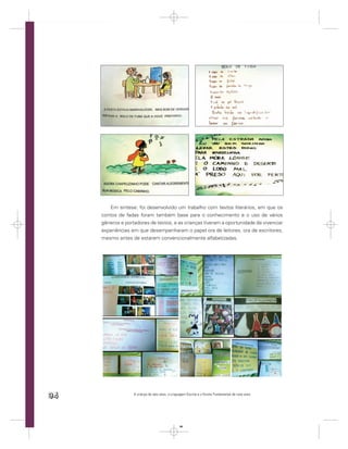 Em síntese: foi desenvolvido um trabalho com textos literários, em que os
     contos de fadas foram também base para o conhecimento e o uso de vários
     gêneros e portadores de textos, e as crianças tiveram a oportunidade de vivenciar
     experiências em que desempenharam o papel ora de leitores, ora de escritores,
     mesmo antes de estarem convencionalmente alfabetizadas.




94                 A criança de seis anos, a Linguagem Escrita e o Ensino Fundamental de nove anos




                                                  94
 