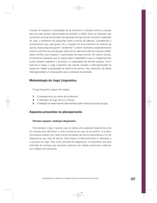 crianças diz respeito à necessidade de se promover a interação entre as crianças
para que elas tenham oportunidade de socializar e reﬂetir sobre as hipóteses que
constroem ao longo do processo de aquisição da língua escrita. Durante a realização
do Jogo, a professora faz perguntas sobre a escrita de palavras, considerando o
conhecimento que cada grupo tem a respeito do funcionamento do sistema de
escrita. Essas perguntas geram “problemas” a serem resolvidos cooperativamente
entre os membros de uma equipe. Desta forma, elas estimulam as crianças a reﬂetir
sobre conﬂitos que integram o aprendizado da língua escrita. Ao mesmo tempo,
é importante assegurar que as regras sejam respeitadas e que os integrantes das
outras equipes respeitem o processo e a capacidade das demais equipes. Como
veremos a seguir, o Jogo Linguístico não apenas respeita a heterogeneidade da
classe em relação à apropriação do sistema de escrita, mas, sobretudo, faz dessa
heterogeneidade um pressuposto para a realização da atividade.


Metodologia do Jogo Linguístico

   O jogo linguístico segue três etapas:


   1.   O planejamento por parte da professora;
   2.   A realização do jogo com as crianças;
   3.   A avaliação do desempenho demonstrado pelas crianças ao longo do jogo.


Aspectos presentes no planejamento

   Primeiro aspecto: avaliação diagnóstica


    Para planejar o jogo, é preciso que se realize uma avaliação diagnóstica junto
às crianças para identiﬁcar o nível conceitual em que se encontram. A profes-
sora deverá realizar com cada criança atividades de escrita espontânea a ﬁm de
diagnosticar seu nível de escrita. Esta etapa é fundamental para a realização e
o sucesso do Jogo. Para maior precisão do diagnóstico, é importante que seja
solicitado às crianças que escrevam palavras com sílabas canônicas e palavras
com sílabas não canônicas.




             Orientações para o trabalho com a Linguagem Escrita em turmas de seis anos de idade
                                                                                                   97


                                                                      97
 