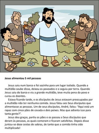 Jesus alimentou 5 mil pessoas
Jesus saiu num barco e foi sozinho para um lugar isolado. Quando a
multidão soube disso, deixou os povoados e o seguiu por terra. Quando
Jesus saiu do barco e viu a grande multidão, teve muita pena do povo e
curou os doentes.
Estava ficando tarde, e os discípulos de Jesus estavam preocupados por
a multidão não ter nenhuma comida. Jesus falou aos Seus discípulos que
alimentasse as pessoas. Um de seus discípulos, André, falou: “Aqui está um
rapaz com cinco pães de cevada e dois peixes. Mas que adianta isso para
tanta gente?”.
Jesus deu graças, partiu os pães e os passou a Seus discípulos que
deram às pessoas, as quais comeram e ficaram satisfeitas. Depois disso
juntou-se doze cestas de sobras, de tanto que a comida tinha sido
multiplicada!
 
