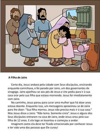 A Filha de Jairo
Certo dia, Jesus andava pela cidade com Seus discípulos, ensinando
enquanto caminhava, e foi parado por Jairo, um dos governantes da
sinagoga. Jairo ajoelhou-se aos pés de Jesus e Lhe pediu para ir à sua
casa orar pela sua filha que estava morrendo. Jesus foi imediatamente
com Jairo.
No caminho, Jesus parou para curar uma mulher que há doze anos
estava doente. Enquanto isso, um mensageiro aproximou-se de Jairo
para lhe dizer: “Sua filha morreu. Jesus não precisa mais ir à sua casa.”
Mas Jesus disse a Jairo: “Não tema. Somente creia”. Jesus e alguns dos
Seus discípulos entraram na casa de Jairo, onde Jesus orou pela sua
filha de 12 anos. E ela logo se levantou e começou a andar.
Imaginem como ela deve ter ficado emocionada por conhecer Jesus
e ter sido uma das pessoas que Ele curou!
 