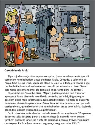 O sobrinho de Paulo
Alguns judeus se juntaram para conspirar, jurando solenemente que não
comeriam nem beberiam antes de matar Paulo. Contudo, o sobrinho de
Paulo, filho de sua irmã, soube do plano deles e foi à fortaleza contar a seu
tio. Então Paulo mandou chamar um dos oficiais romanos e disse: “Leve
este rapaz ao comandante. Ele tem algo importante para lhe contar”.
O sobrinho de Paulo lhe disse: “Alguns judeus pedirão que o senhor
apresente Paulo diante da reunião do conselho amanhã, fingindo que
desejam obter mais informações. Não acredite neles. Há mais de quarenta
homens emboscados para matar Paulo. Juraram solenemente, sob pena de
castigo divino, que não comeriam nem beberiam antes de matá-lo. Estão de
prontidão, apenas esperando sua permissão”.
Então o comandante chamou dois de seus oficiais e ordenou: “Preparem
duzentos soldados para partir a Cesareia hoje às nove da noite. Levem
também duzentos lanceiros e setenta soldados a cavalo. Providenciem um
cavalo para Paulo e levem-no em segurança ao governador Félix”.
 