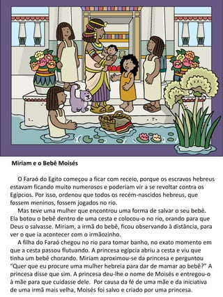 Miriam e o Bebê Moisés
O Faraó do Egito começou a ficar com receio, porque os escravos hebreus
estavam ficando muito numerosos e poderiam vir a se revoltar contra os
Egípcios. Por isso, ordenou que todos os recém-nascidos hebreus, que
fossem meninos, fossem jogados no rio.
Mas teve uma mulher que encontrou uma forma de salvar o seu bebê.
Ela botou o bebê dentro de uma cesta e colocou-o no rio, orando para que
Deus o salvasse. Miriam, a irmã do bebê, ficou observando à distância, para
ver o que ia acontecer com o irmãozinho.
A filha do Faraó chegou no rio para tomar banho, no exato momento em
que a cesta passou flutuando. A princesa egípcia abriu a cesta e viu que
tinha um bebê chorando. Miriam aproximou-se da princesa e perguntou
“Quer que eu procure uma mulher hebreia para dar de mamar ao bebê?” A
princesa disse que sim. A princesa deu-lhe o nome de Moisés e entregou-o
à mãe para que cuidasse dele. Por causa da fé de uma mãe e da iniciativa
de uma irmã mais velha, Moisés foi salvo e criado por uma princesa.
 