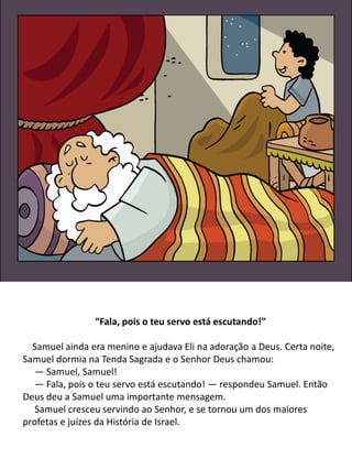 “Fala, pois o teu servo está escutando!”
Samuel ainda era menino e ajudava Eli na adoração a Deus. Certa noite,
Samuel dormia na Tenda Sagrada e o Senhor Deus chamou:
— Samuel, Samuel!
— Fala, pois o teu servo está escutando! — respondeu Samuel. Então
Deus deu a Samuel uma importante mensagem.
Samuel cresceu servindo ao Senhor, e se tornou um dos maiores
profetas e juízes da História de Israel.
 
