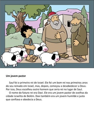 Um jovem pastor
Saul foi o primeiro rei de Israel. Ele foi um bom rei nos primeiros anos
do seu reinado em Israel, mas, depois, começou a desobedecer a Deus.
Por isso, Deus escolheu outro homem que seria rei no lugar de Saul.
O nome do futuro rei era Davi. Ele era um jovem pastor de ovelhas da
cidade israelita de Belém. Davi também era um jovem humilde e justo
que confiava e obedecia a Deus.
 