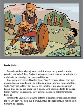 Davi e Golias
Quando ainda era bem jovem, ele lutou com um guerreiro muito
grande chamado Golias! Golias era um guerreiro treinado, experiente e o
mais forte dos inimigos de Israel, os filisteus.
Antes de guerrearem, Davi lhe disse: “Você vem me atacar com sua
espada, lança e escudo, mas eu estou aqui para lutar em nome do Deus
Todo-Poderoso, o Deus dos guerreiros israelitas, que você desafiou.”
Então, Davi pegou sua atiradeira e lançou uma pedra na testa de Golias.
Golias morreu! Deus ajudou Davi a matar Golias e a salvar Israel dos
filisteus.
Finalmente Saul morreu numa batalha e Davi foi coroado rei de Israel.
Ele foi um bom rei, e o povo o amava. Deus abençoou Davi e fez dele um
homem de sucesso.
 