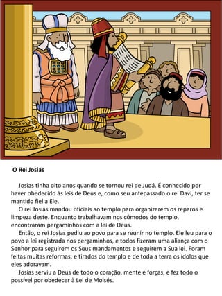 O Rei Josias
Josias tinha oito anos quando se tornou rei de Judá. É conhecido por
haver obedecido às leis de Deus e, como seu antepassado o rei Davi, ter se
mantido fiel a Ele.
O rei Josias mandou oficiais ao templo para organizarem os reparos e
limpeza deste. Enquanto trabalhavam nos cômodos do templo,
encontraram pergaminhos com a lei de Deus.
Então, o rei Josias pediu ao povo para se reunir no templo. Ele leu para o
povo a lei registrada nos pergaminhos, e todos fizeram uma aliança com o
Senhor para seguirem os Seus mandamentos e seguirem a Sua lei. Foram
feitas muitas reformas, e tirados do templo e de toda a terra os ídolos que
eles adoravam.
Josias serviu a Deus de todo o coração, mente e forças, e fez todo o
possível por obedecer à Lei de Moisés.
 