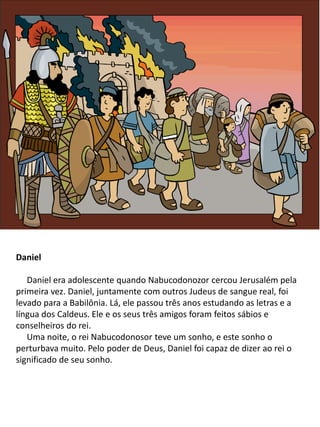 Daniel
Daniel era adolescente quando Nabucodonozor cercou Jerusalém pela
primeira vez. Daniel, juntamente com outros Judeus de sangue real, foi
levado para a Babilônia. Lá, ele passou três anos estudando as letras e a
língua dos Caldeus. Ele e os seus três amigos foram feitos sábios e
conselheiros do rei.
Uma noite, o rei Nabucodonosor teve um sonho, e este sonho o
perturbava muito. Pelo poder de Deus, Daniel foi capaz de dizer ao rei o
significado de seu sonho.
 