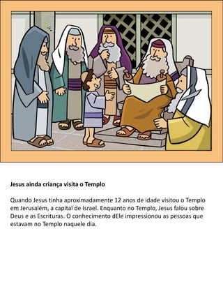 Jesus ainda criança visita o Templo
Quando Jesus tinha aproximadamente 12 anos de idade visitou o Templo
em Jerusalém, a capital de Israel. Enquanto no Templo, Jesus falou sobre
Deus e as Escrituras. O conhecimento dEle impressionou as pessoas que
estavam no Templo naquele dia.
 