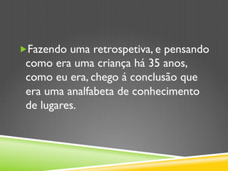„ Fazendo uma retrospetiva, e pensando
como era uma criança há 35 anos,
como eu era, chego á conclusão que
era uma analfabeta de conhecimento
de lugares.
 