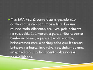 „ Mas ERA FELIZ, como dizem, quando não
conhecemos não sentimos a falta. Era um
mundo todo diferente, era livre, pois brincava
na rua, subia ás árvores, ia para a ribeira tomar
banho no verão, ia para a escola sozinha,
brincavamos com o sbrinquedos que faziamos,
brincava na horta, inventávamos, tinhamos uma
imaginação muito fértil dentro das nossas
possibilidades.
 