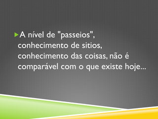„ A nível de "passeios",
conhecimento de sitios,
conhecimento das coisas, não é
comparável com o que existe hoje...
 