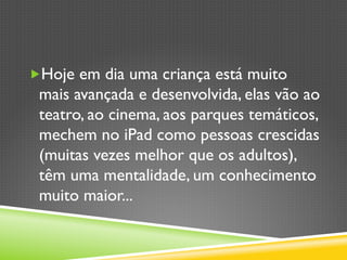 „ Hoje em dia uma criança está muito
mais avançada e desenvolvida, elas vão ao
teatro, ao cinema, aos parques temáticos,
mechem no iPad como pessoas crescidas
(muitas vezes melhor que os adultos),
têm uma mentalidade, um conhecimento
muito maior...
 
