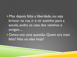 „ Mas depois falta a liberdade, ou seja
brincar na rua, ir e vir sozinho para a
escola, andra na casa dos vizinhos e
amigos....
„ Deixo-vos uma questão. Quem era mais
feliz? Nós ou eles hoje?
 