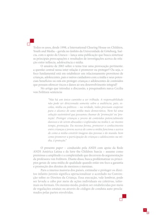 Todos os anos, desde 1998, a International Clearing House on Children,
Youth and Media – gerida no âmbito da Universidade de Göteborg, Sué-
cia, com o apoio da Unesco – lança uma publicação que busca sintetizar
as principais preocupações e resultados de investigações acerca da rela-
ção entre infância, adolescência e mídia.
       O anuário de 200 sobre o tema traz uma provocação pertinente:
a questão central nessa inter-relação é promover ou proteger? Ou seja, o
foco fundamental está em estabelecer um relacionamento proveitoso de
crianças, adolescentes, pais e outros cuidadores com a mídia e seus poten-
ciais benefícios ou está em proteger crianças e adolescentes de conteúdos
que possam oferecer riscos e danos ao seu desenvolvimento integral?
       No artigo que introduz a discussão, a pesquisadora sueca Cecília
von Feilitzen sentencia:

            “Não há um único caminho a ser trilhado. A responsabilidade
            não pode ser direcionada somente sobre a audiência, pais, es-
            colas, mídia ou políticos – na verdade, todos precisam cooperar
            para o alcance de uma mídia mais democrática. Nem há uma
            solução sustentável que possamos chamar de ‘promoção’ ou ‘pro-
            teção’. Proteger crianças e jovens de conteúdos potencialmente
            danosos e de serem abusadas e exploradas na mídia é, ao mesmo
            tempo, promoção. Da mesma forma, promover o conhecimento
            entre crianças e jovens acerca de como a mídia funciona e acerca
            de como a mídia constrói imagens das pessoas e do mundo, bem
            como promover a participação de crianças e adolescentes na mí-
            dia, é proteção.”

      O presente paper – conduzido pela ANDI com apoio da Rede
ANDI América Latina e da Save the Children Suecia – assume como
premissas a amplitude e a complexidade que decorrem da argumentação
da professora von Feilitzen. Diante disso, busca problematizar os princí-
pios gerais de uma mídia de qualidade quando estão em foco a garantia
e promoção dos direitos de meninos e meninas.
      Para a imensa maioria dos países, estimular e proteger os direi-
tos infanto-juvenis significa operacionalizar o acordado na Conven-
ção sobre os Direitos da Criança. Essa execução, vale lembrar, pode
ser levada a cabo por meio de ações individuais ou coletivas, infor-
mais ou formais. Do mesmo modo, podem ser estabelecidas por meio
de regulações estatais ou através de códigos de conduta auto-procla-
mados pelas partes envolvidas.




                                                                               9
 