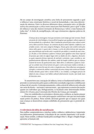 Há no campo da investigação científica uma linha de pensamento segundo a qual
     a infância é uma construção histórica e social da humanidade, e não uma determi-
     nação da natureza. Entre os diversos defensores dessa concepção está o já falecido
     teórico da comunicação e crítico norte-americano Neil Postman, para o qual “a idéia
     de infância é uma das maiores invenções da Renascença e talvez a mais humana de
     todas elas1”. A título de exemplificação, vale aqui retomarmos algumas palavras de
     Postman:

                    Crianças são as mensagens vivas que enviamos a um tempo que não veremos. Desde
                    um ponto de vista biológico, é inconcebível imaginar que qualquer cultura esquecerá
                    da necessidade de se reproduzir. Mas é totalmente possível para uma cultura existir
                    sem a idéia social de crianças. Ao contrário da faixa etária infantil, a infância é um
                    artefato social, e não uma categoria biológica. Nossos genes não contêm instruções
                    claras sobre quem é e quem não é criança, e as leis da sobrevivência não requerem
                    que uma distinção seja tecida entre o mundo de um adulto e o mundo de uma crian-
                    ça. De fato, se nós tomamos a palavra ‘crianças’ para significar uma classe especial
                    de pessoas que estão em algum lugar entre as idades de sete e, digamos, dezessete,
                    as quais requerem formas especiais de nutrição e proteção, e que, acredita-se, são
                    qualitativamente diferentes dos adultos, então há ampla evidência que as crianças
                    existem há menos de quatrocentos anos. Mais além, se utilizamos a palavra ‘crian-
                    ças’ no sentido mais trivial através do qual o norte-americano médio a entende, a
                    infância não existe há mais de cento e cinqüenta anos. Para olharmos um pequeno
                    exemplo: o costume de celebrar o aniversário de uma criança não existia nos Estados
                    Unidos durante quase todo o século XVIII, e, na verdade, a contagem precisa da
                    idade de uma criança é um hábito cultural relativamente recente, não tendo mais
                    de duzentos anos.

           Se assumirmos essa concepção de infância, torna-se fundamental também com-
     preender os instrumentos pelos quais as diferentes sociedades ergueram e solidificaram
     as bases de tal conceito. Contemporaneamente, a idéia central de infância está colocada
     nas cartas de direito – nacionais e internacionais – que expressam os anseios das nações
     quanto aos indivíduos que, biologicamente, se localizam entre determinados limites
     etários (0 e 18 anos, para Convenção dos Direitos da Criança, por exemplo).
           Uma vez estabelecidos os princípios e direitos para a infância, as nações passam
     – ou deveriam passar – a ter como preocupação central fazer com que tais enunciados
     sejam postos em prática. Nesse sentido, deveriam garantir que os espaços nos quais
     suas crianças se desenvolvem estejam embebidos do pensamento que se pretende de-
     fender.


     A relevância da idéia de socialização
     Para melhor compreendermos a interface mídia x infância e adolescência é importante
     nos dedicarmos, primeiramente, à elucidação de um conceito importante: o de sociali-
     zação. Nesse sentido, a reflexão trazida pelos sociólogos Peter L. Berger e Brigitte Berger
     apresenta-se bastante útil:

     1 POSTMAN, Neil – The disappearance of childhood. New York: Vintage Books, 1994, pp. xi-xii.
10
 