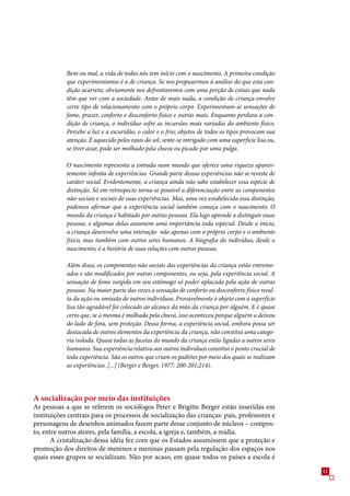 Bem ou mal, a vida de todos nós tem início com o nascimento. A primeira condição
            que experimentamos é a de criança. Se nos propusermos à análise do que esta con-
            dição acarreta, obviamente nos defrontaremos com uma porção de coisas que nada
            têm que ver com a sociedade. Antes de mais nada, a condição de criança envolve
            certo tipo de relacionamento com o próprio corpo. Experimentam-se sensações de
            fome, prazer, conforto e desconforto físico e outras mais. Enquanto perdura a con-
            dição de criança, o indivíduo sofre as incursões mais variadas do ambiente físico.
            Percebe a luz e a escuridão, o calor e o frio; objetos de todos os tipos provocam sua
            atenção. É aquecido pelos raios do sol, sente-se intrigado com uma superfície lisa ou,
            se tiver azar, pode ser molhado pela chuva ou picado por uma pulga.

            O nascimento representa a entrada num mundo que oferece uma riqueza aparen-
            temente infinita de experiências. Grande parte dessas experiências não se reveste de
            caráter social. Evidentemente, a criança ainda não sabe estabelecer essa espécie de
            distinção. Só em retrospecto torna-se possível a diferenciação entre as componentes
            não-sociais e sociais de suas experiências. Mas, uma vez estabelecida essa distinção,
            podemos afirmar que a experiência social também começa com o nascimento. O
            mundo da criança é habitado por outras pessoas. Ela logo aprende a distinguir essas
            pessoas, e algumas delas assumem uma importância toda especial. Desde o início,
            a criança desenvolve uma interação não apenas com o próprio corpo e o ambiente
            físico, mas também com outros seres humanos. A biografia do indivíduo, desde o
            nascimento, é a história de suas relações com outras pessoas.

            Além disso, os componentes não sociais das experiências da criança estão entreme-
            ados e são modificados por outros componentes, ou seja, pela experiência social. A
            sensação de fome surgida em seu estômago só poder aplacada pela ação de outras
            pessoas. Na maior parte das vezes a sensação de conforto ou desconforto físico resul-
            ta da ação ou omissão de outros indivíduos. Provavelmente o objeto com a superfície
            lisa tão agradável foi colocado ao alcance da mão da criança por alguém. E é quase
            certo que, se a mesma é molhada pela chuva, isso aconteceu porque alguém a deixou
            do lado de fora, sem proteção. Dessa forma, a experiência social, embora possa ser
            destacada de outros elementos da experiência da criança, não constitui uma catego-
            ria isolada. Quase todas as facetas do mundo da criança estão ligadas a outros seres
            humanos. Sua experiência relativa aos outros indivíduos constitui o ponto crucial de
            toda experiência. São os outros que criam os padrões por meio dos quais se realizam
            as experiências. [...] (Berger e Berger, 1977: 200-201;214).




A socialização por meio das instituições
As pessoas a que se referem os sociólogos Peter e Brigitte Berger estão inseridas em
instituições centrais para os processos de socialização das crianças: pais, professores e
personagens de desenhos animados fazem parte desse conjunto de núcleos – compos-
to, entre outros atores, pela família, a escola, a igreja e, também, a mídia.
       A cristalização dessa idéia fez com que os Estados assumissem que a proteção e
promoção dos direitos de meninos e meninas passam pela regulação dos espaços nos
quais esses grupos se socializam. Não por acaso, em quase todos os países a escola é
                                                                                                     11
 