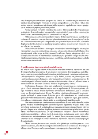 alvo de regulação contundente por parte do Estado. Há também nações nas quais as
     famílias são, por exemplo, proibidas de aplicar castigos físicos a seus filhos e filhas. Em
     muitos outros, a atuação dos veículos de mídia também é regulada com vistas a assegu-
     rar os direitos da população infanto-juvenil.
           Compreender, portanto, o modo pelo qual os diferentes Estados regulam suas
     instituições de socialização é um caminho imprescindível para avaliar a concepção
     de infância – e suas conseqüências – em uma dada nação.
           O historiador norte-americano Peter Stearns destacou certa vez que identificar as
     variações de estrutura entre os sistemas educacionais norte-americano e japonês seria
     um caminho interessante para compreender por que as crianças de um lado e de outro
     do planeta são tão distintas no que tange a sua inserção no mundo social – inclusive na
     sua relação com a mídia.
           De acordo com Stearns, a mensagem socializadora transmitida pelas instituições
     é central para o desenvolvimento de crianças e adolescentes tal como sublinhado pelos
     paradigmas de infância que as diferentes nações adotam. Assim, não parece crível, por
     exemplo, um discurso de não violência e cultura de paz quando o castigo físico é auto-
     rizado nas escolas e nas famílias ou quando a violência gratuita e extrema é desregulada
     nos meios de comunicação.


     A mídia como instrumento de socialização
     No ano de 200, alguns setores da sociedade brasileira estiveram envolvidos em um
     debate profundo e tenso acerca de um possível instrumento de regulação da radiodifu-
     são: o estabelecimento da chamada classificação indicativa de conteúdos audiovisuais.
     Uma vez aprovada essa política pública – o que, de fato, ocorreu em julho daquele ano
     – as televisões estariam obrigadas a informar aos telespectadores acerca da presença de
     conteúdos potencialmente nocivos ao desenvolvimento de crianças e adolescentes e a
     não transmiti-los durante o chamado “horário de proteção da criança”.
            Embora essa discussão esteja mais amplamente contemplada nas páginas que se-
     guem a frente – quando abordaremos os marcos regulatórios de diferentes países – vale
     aqui recordar a atitude de um importante apresentador de televisão, que se colocava
     como um dos interlocutores do debate. Ao criticar o instrumento regulatório em cons-
     trução no Brasil, o apresentador defendeu que a televisão deveria ser tratada como
     qualquer outro eletrodoméstico. Segundo ele, não se regula um fogão, por exemplo,
     pois cabe aos pais ensinar à criança a não se aproximar dele quando quente.
            Por certo, aqueles que eventualmente compartilham de uma visão tão reducionista
     quanto essa não encontrarão pontos de interlocução no argumento de que a mídia é um
     importante instrumento de socialização nas sociedades contemporâneas. Mesmo entre os
     que não chegam a tal nível de simplificação, encontram-se diversas gradações no que se
     refere à real relevância da questão. Ou seja, ainda não há consenso – embora encontremos
     tendências majoritárias – sobre o papel da mídia como socializadora, assim como sobre
     a intensidade e a dimensão desse papel. Da mesma forma, uma vez aceita tal influência,
     tampouco existe convergência sobre o formato (e, até mesmo, a necessidade) de regulação
     dessa instituição.
            Nossa sustentação, no entanto, parte do princípio de que a mídia representa, con-
     temporaneamente, uma das mais importantes instituições de socialização de crianças e
     adolescentes. Dentre as razões que reforçam esse argumento, é possível citar:
12
 