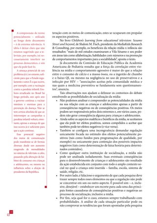 A compreensão do termo            teração com os meios de comunicação, estes se ocuparam em propalar
     potencialmente – utilizado           os aspectos positivos.
     ao longo deste documento                    No livro Children’s learning from educational television: Sesame
     – é de extrema relevância. A         Street and beyond, de Shalom M. Fisch, presidente da MediaKids Research
     idéia é deixar claro que não          Consulting, por exemplo, os benefícios da relação mídia x infância são
     estamos sugerindo que a te-          ressaltados: “mais de mil estudos examinaram a Vila Sésamo e seu poder
     levisão, por exemplo, irá ne-        em áreas tais como alfabetização, habilidades com números e na promoção
     cessariamente interferir no          de comportamentos importantes para a sociabilidade”, aponta o texto.
     processo democrático, e sim                 Já documento da Comissão de Educação Pública da Academia
     que ela pode fazê-lo.                Americana de Pediatria ressalta que a força da correlação entre vio-
        A ameaça potencial de um          lência na mídia e comportamento agressivo é maior do que a relação
     problema já é, no entanto, sufi-     entre o consumo de cálcio e a massa óssea, ou a ingestão de chumbo
     ciente para que o Estado regu-       e o baixo QI, ou mesmo na negligência no uso de preservativos e a
     lamente o setor. É o que ocorre,     infecção por HIV – “associações aceitas pela comunidade médica e
     por exemplo, com a vacinação         nas quais a medicina preventiva se fundamenta sem questionamen-
     contra a paralisia infantil. Em-     tos”, anuncia.
     bora erradicada no Brasil há                Tais observações nos ajudam a delinear os contornos do debate
     longo período, ano após ano          envolvendo as possibilidades de socialização da mídia:
     o governo continua a vacinar            • Não podemos analisar e compreender as potencialidades da mídia
     meninos e meninas para a                    na sua relação com as crianças e adolescentes apenas a partir de
     prevenção da doença. Não se                 conseqüências negativas ou de conseqüências positivas. Os meios
     tem certeza absoluta de que ao              podem ser responsáveis pelos dois extremos e, em vários casos, po-
     interromper as campanhas a                  dem não gerar conseqüência alguma para crianças e adolescentes.
     paralisia infantil voltará, entre-      • Ainda sobre os aspectos maléficos e benéficos da mídia, se aceitamos
     tanto, apenas a ameaça de que               que ela pode ter efeitos positivos, somos compelidos a aceitar que
     isso ocorra já é suficiente para            também pode ter efeitos negativos (e vice-versa).
     que a ação continue.                    • Também se configura uma incongruência demandar regulação
        Esse potencial negativo                  unicamente focada no estímulo dos efeitos potencialmente po-
     dos meios de comunicação                    sitivos (tais como fundos para programações de qualidade, por
     pode manifestar-se de formas                exemplo) ou unicamente para contenção dos possíveis impactos
     diversas: desde um aumento                  negativos (tais como determinação de faixa horária para determi-
     exagerado de mensalidades                   nados conteúdos).
     no sistema de televisão a cabo,         • Como qualquer outra instituição de socialização, a mídia não
     passando pela alteração de há-              pode ser analisada isoladamente. Suas eventuais conseqüências
     bitos de consumo em crianças                para o desenvolvimento de crianças e adolescentes são resultado
     e adolescentes, ou mesmo na                 da ação estabelecida em conjunto com todo o amplo contexto so-
     influência sobre a eleição de               cial no qual a criança está inserida – família, escola, sistema de
     presidentes da República.                   saúde, religião, etc.
                                             • Por outro lado, é falacioso o argumento de que cada pesquisa deve
                                                 trazer sempre todos esses elementos ou que a regulação não pode
                                                 se concentrar em um ou outro aspecto. É possível sim – e, inclu-
                                                 sive, desejável – estabelecer um recorte para cada uma das princi-
                                                 pais fontes causadoras de conseqüências positivas e negativas ao
                                                 processo de socialização, inclusive a mídia.
                                             • Por fim, seja qual for o caso, estamos sempre trabalhando com
                                                 probabilidades. A análise de cada situação particular pode ou
                                                 não comprovar as tendências que foram apontadas pela pesquisa
14
 