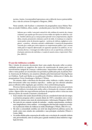 na área. Assim, é recomendável operarmos com a idéia de riscos e potencialida-
      des, e não de certezas (Livingston e Hargrave, 200).

       Nesse sentido, vale focalizar o comentário da pesquisadora sueca Helena Thor-
finn, no estudo Children, ethics, media – produzido para a Save the Children Suécia:

            Sabemos que a mídia é uma parte natural da vida cotidiana da maioria das crianças
            ocidentais e que aquelas que têm acesso às novas mídias são rápidas em adotá-las e usá-
            las. Também sabemos que as crianças podem aprender novos comportamentos, adquirir
            idéias, emoções, pensamentos e fantasias a partir da mídia. As mudanças no comporta-
            mento podem variar de elementos negativos – na forma de violência, negligência e arro-
            gância – a positivos – altruísmo, amizade e solidariedade. A maioria dos pesquisadores
            concorda que a mídia gera vários impactos no comportamento público e que a mesma
            mídia pode ter impactos diferenciados em segmentos específicos da audiência, em mo-
            vimentos diversos. A mensagem da mídia mescla-se com as experiências, sentimentos e
            frustrações anteriores dos indivíduos e é usada de maneira única e imprevisível. (Thor-
            finn, 2002:21).




O case da violência e a mídia
Não é intuito do presente documento fazer uma ampla discussão sobre as poten-
cialidades positivas ou negativas dos meios de comunicação de massa para o de-
senvolvimento integral de crianças e adolescentes. Importantes relatos de pesquisas
sobre o tema podem ser encontrados nos periódicos publicados pela Academia Nor-
te-Americana de Pediatria, nos anuários editados pela International Clearing House
on Children, Youth and Media ou na publicação Children, Adolescents  Media, dos
pesquisadores Victor Strasburger e Bárbara J. Wilson.
      No entanto, dada a relevância da discussão sobre violência e mídia, vamos nos
deter brevemente sobre essa temática específica – análise que nos ofertará subsídios
para as reflexões sobre regulação, que constitui o foco central desta pesquisa.
      Diversos fatores podem atestar a relevância da discussão acerca dos prováveis
impactos da violência veiculada pela mídia sobre a formação de crianças e adoles-
centes. Alguns deles são especialmente perlume de pesquisas sobre o tema nas mais
diversas partes do mundo é bastante considerável:
   • Esses estudos vêm sendo desenvolvidos já há um considerável intervalo de tempo:
      as primeiras pesquisas sobre o assunto datam de 1929 e coincidem com o cresci-
      mento do cinema como meio de entretenimento e informação (Hargrave, 200:9).
   • Por meio de um conjunto variado de métodos – estudos experimentais, correlacio-
      nais, longitudinais e meta-análises – as investigações têm buscado comprovar ou refu-
      tar os potenciais efeitos da violência na mídia (Strasburger e Wilson, 2002: 8 e ss.).
   • Há entre a comunidade científica um nível não desprezível de polêmica acerca do
      modo como esses estudos são conduzidos e suas principais conclusões (Weaver e
      Carter, 200).
   • As rendas obtidas pelas corporações de mídia com a veiculação de conteúdo violento
      está, provavelmente, entre as razões para a grande resistência dessa indústria à regu-
      lação do tema.
                                                                                                      1
 