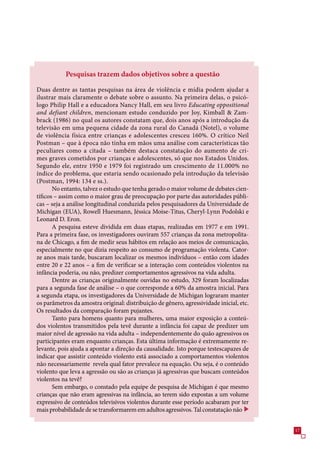 Pesquisas trazem dados objetivos sobre a questão

Duas dentre as tantas pesquisas na área de violência e mídia podem ajudar a
ilustrar mais claramente o debate sobre o assunto. Na primeira delas, o psicó-
logo Philip Hall e a educadora Nancy Hall, em seu livro Educating oppositional
and defiant children, mencionam estudo conduzido por Joy, Kimball  Zam-
brack (198) no qual os autores constatam que, dois anos após a introdução da
televisão em uma pequena cidade da zona rural do Canadá (Notel), o volume
de violência física entre crianças e adolescentes cresceu 10%. O crítico Neil
Postman – que à época não tinha em mãos uma análise com características tão
peculiares como a citada – também destaca constatação do aumento de cri-
mes graves cometidos por crianças e adolescentes, só que nos Estados Unidos.
Segundo ele, entre 190 e 199 foi registrado um crescimento de 11.000% no
índice do problema, que estaria sendo ocasionado pela introdução da televisão
(Postman, 1994: 14 e ss.).
       No entanto, talvez o estudo que tenha gerado o maior volume de debates cien-
tíficos – assim como o maior grau de preocupação por parte das autoridades públi-
cas – seja a análise longitudinal conduzida pelos pesquisadores da Universidade de
Michigan (EUA), Rowell Huesmann, Jéssica Moise-Titus, Cheryl-Lynn Podolski e
Leonard D. Eron.
       A pesquisa esteve dividida em duas etapas, realizadas em 19 e em 1991.
Para a primeira fase, os investigadores ouviram  crianças da zona metropolita-
na de Chicago, a fim de medir seus hábitos em relação aos meios de comunicação,
especialmente no que dizia respeito ao consumo de programação violenta. Cator-
ze anos mais tarde, buscaram localizar os mesmos indivíduos – então com idades
entre 20 e 22 anos – a fim de verificar se a interação com conteúdos violentos na
infância poderia, ou não, predizer comportamentos agressivos na vida adulta.
       Dentre as crianças originalmente ouvidas no estudo, 29 foram localizadas
para a segunda fase de análise – o que corresponde a 0% da amostra inicial. Para
a segunda etapa, os investigadores da Universidade de Michigan lograram manter
os parâmetros da amostra original: distribuição de gênero, agressividade inicial, etc.
Os resultados da comparação foram pujantes.
       Tanto para homens quanto para mulheres, uma maior exposição a conteú-
dos violentos transmitidos pela tevê durante a infância foi capaz de predizer um
maior nível de agressão na vida adulta – independentemente do quão agressivos os
participantes eram enquanto crianças. Esta última informação é extremamente re-
levante, pois ajuda a apontar a direção da causalidade. Isto porque testescapazes de
indicar que assistir conteúdo violento está associado a comportamentos violentos
não necessariamente revela qual fator prevalece na equação. Ou seja, é o conteúdo
violento que leva a agressão ou são as crianças já agressivas que buscam conteúdos
violentos na tevê?
       Sem embargo, o constado pela equipe de pesquisa de Michigan é que mesmo
crianças que não eram agressivas na infância, ao terem sido expostas a um volume
expressivo de conteúdos televisivos violentos durante esse período acabaram por ter
mais probabilidade de se transformarem em adultos agressivos. Tal constatação não


                                                                                         1
 