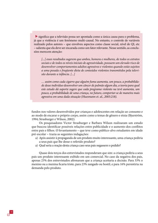 significa que a televisão possa ser apontada como a única causa para o problema,
      já que a violência é um fenômeno multi-causal. No entanto, o controle de variáveis
      realizado pelos autores – que envolveu aspectos como classe social, nível de QI, etc
      – salienta que ela deve ser encarada como um fator relevante. Nesse sentido, as conclu-
      sões merecem atenção:

            [...] esses resultados sugerem que ambos, homens e mulheres, de todos os estratos
            sociais e de todos os níveis iniciais de agressividade, possuem um elevado risco de
            desenvolver comportamentos adultos agressivos e violentos quando estão sujeitos
            a uma pesada e freqüente dieta de conteúdos violentos transmitidos pela televi-
            são durante a infância. [...]

            … assim como cada cigarro que alguém fuma aumenta, um pouco, a probabilida-
            de desse indivíduo desenvolver um câncer de pulmão algum dia, a teoria para qual
            este estudo dá suporte sugere que cada programa violento na tevê aumenta, um
            pouco, a probabilidade de uma criança, no futuro, comportar-se de maneira mais
            agressiva em uma dada situação (Huesmann et. al., 2003:218).



     fundos nos valores desenvolvidos por crianças e adolescentes em relação ao consumo e
     ao modo de encarar o próprio corpo, assim como a temas de gênero e etnia (Bjurström,
     1994; Strasburger e Wilson, 2002).
           Os pesquisadores Victor Strasburger e Barbara Wilson realizaram um estudo
     que buscou identificar possíveis relações entre publicidade e o aumento dos conflitos
     entre pais e filhos. O levantamento – que teve como público-alvo estudantes em idade
     pré-escolar – trazia as seguintes indagações:
        a) Após assistir à propaganda de um produto muito interessante, uma criança pediria
           a seus pais que lhe desse o referido produto?
        a) Qual seria a reação desta criança caso seus pais negassem o pedido?

           Quase dois terços dos entrevistados responderam que sim: a criança pediria a seus
     pais um produto interessante exibido em um comercial. No caso da negativa dos pais,
     apenas 2% dos entrevistados afirmaram que a criança aceitaria a decisão. Para % o
     menino ou a menina ficaria triste, para 2% zangado ou hostil, e para 1% persistiria na
     demanda pelo produto.




18
 