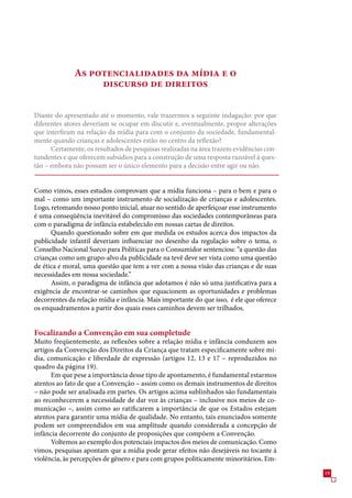 As potencialidades da mídia e o
                   discurso de direitos

Diante do apresentado até o momento, vale trazermos a seguinte indagação: por que
diferentes atores deveriam se ocupar em discutir e, eventualmente, propor alterações
que interfiram na relação da mídia para com o conjunto da sociedade, fundamental-
mente quando crianças e adolescentes estão no centro da reflexão?
      Certamente, os resultados de pesquisas realizadas na área trazem evidências con-
tundentes e que oferecem subsídios para a construção de uma resposta razoável à ques-
tão – embora não possam ser o único elemento para a decisão entre agir ou não.


Como vimos, esses estudos comprovam que a mídia funciona – para o bem e para o
mal – como um importante instrumento de socialização de crianças e adolescentes.
Logo, retomando nosso ponto inicial, atuar no sentido de aperfeiçoar esse instrumento
é uma conseqüência inevitável do compromisso das sociedades contemporâneas para
com o paradigma de infância estabelecido em nossas cartas de direitos.
      Quando questionado sobre em que medida os estudos acerca dos impactos da
publicidade infantil deveriam influenciar no desenho da regulação sobre o tema, o
Conselho Nacional Sueco para Políticas para o Consumidor sentenciou: “a questão das
crianças como um grupo-alvo da publicidade na tevê deve ser vista como uma questão
de ética e moral, uma questão que tem a ver com a nossa visão das crianças e de suas
necessidades em nossa sociedade.”
      Assim, o paradigma de infância que adotamos é não só uma justificativa para a
exigência de encontrar-se caminhos que equacionem as oportunidades e problemas
decorrentes da relação mídia e infância. Mais importante do que isso, é ele que oferece
os enquadramentos a partir dos quais esses caminhos devem ser trilhados.


Focalizando a Convenção em sua completude
Muito freqüentemente, as reflexões sobre a relação mídia e infância conduzem aos
artigos da Convenção dos Direitos da Criança que tratam especificamente sobre mí-
dia, comunicação e liberdade de expressão (artigos 12, 1 e 1 – reproduzidos no
quadro da página 19).
      Em que pese a importância desse tipo de apontamento, é fundamental estarmos
atentos ao fato de que a Convenção – assim como os demais instrumentos de direitos
– não pode ser analisada em partes. Os artigos acima sublinhados são fundamentais
ao reconhecerem a necessidade de dar voz às crianças – inclusive nos meios de co-
municação –, assim como ao ratificarem a importância de que os Estados estejam
atentos para garantir uma mídia de qualidade. No entanto, tais enunciados somente
podem ser compreendidos em sua amplitude quando considerada a concepção de
infância decorrente do conjunto de proposições que compõem a Convenção.
      Voltemos ao exemplo dos potenciais impactos dos meios de comunicação. Como
vimos, pesquisas apontam que a mídia pode gerar efeitos não desejáveis no tocante à
violência, às percepções de gênero e para com grupos politicamente minoritários. Em-
                                                                                          19
 