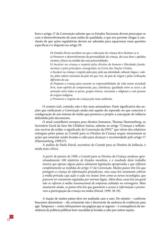 bora o artigo 1 da Convenção saliente que os Estados Nacionais devem preocupar-se
     com o desenvolvimento de uma mídia de qualidade, o que nos permite chegar à con-
     clusão de que ações regulatórias devem ser adotadas para equacionar essas questões
     específicas é o disposto no artigo 29:

                Os Estados Partes acordam em que a educação da criança deve destinar-se a:
                a) Promover o desenvolvimento da personalidade da criança, dos seus dons e aptidões
                mentais e físicos na medida das suas potencialidades.
                b) Inculcar na criança o respeito pelos direitos do homem e liberdades funda-
                mentais e pelos princípios consagrados na Carta das Nações Unidas.
                c) Inculcar na criança o respeito pelos pais, pela sua identidade cultural, língua e valo-
                res, pelos valores nacionais do país em que vive, do país de origem e pelas civilizações
                diferentes da sua.
                d) Preparar a criança para assumir as responsabilidades da vida numa sociedade
                livre, num espírito de compreensão, paz, tolerância, igualdade entre os sexos e de
                amizade entre todos os povos, grupos étnicos, nacionais e religiosos e com pessoas
                de origem indígena.
                e) Promover o respeito da criança pelo meio ambiente.

           O cenário real, contudo, não é dos mais animadores. Parte significativa das na-
     ções que ratificaram a Convenção ainda está aquém do esperado no que concerne à
     configuração de um sistema de mídia que promova e projete a concepção de infância
     defendida pelo documento.
           O atual conselheiro europeu para direitos humanos, Thomas Hammarberg, ex
     Secretário Geral da Save the Children Suécia, salienta no artigo “Crianças e influên-
     cias nocivas da mídia: o significado da Convenção da ONU” que vários dos relatórios
     entregues pelos países ao Comitê para os Direitos da Criança sequer mencionam as
     ações que estariam sendo levadas a cabo para alcançar o recomendado pelo artigo 1
     (Hammarberg, 1999:2).
           A análise de Paulo David, secretário do Comitê para os Direitos da Infância, é
     ainda mais crítica:

          A partir de janeiro de 1999, o Comitê para os Direitos da Criança analisou apro-
          ximadamente 100 relatórios de Estados membros, e o resultado deste trabalho
          mostra que apenas alguns países adotaram legislações apropriadas e que refletem
          completamente as medidas do artigo 17 da Convenção. Muitos países têm leis que
          protegem a criança de informações prejudiciais, mas essas leis raramente cobrem
          a mídia privada cuja ação é cada vez maior, bem como as novas tecnologias, que
          parecem ser raramente reguladas por normas legais. Além disso, essas leis em geral
          não se referem à mídia transnacional de empresas sediadas no estrangeiro. Mais
          raramente ainda, os países têm leis que garantem o acesso à informação e promo-
          vem a participação da criança na mídia (David, 1999: 38-39).

            A inação de muitos países deve ser analisada caso a caso. No entanto – conforme
     buscamos demonstrar – ela certamente não é decorrente da ausência de evidências para
     agir. Tampouco – como reforçaremos nas páginas que se seguem – é conseqüência da ine-
     xistência de políticas públicas bem-sucedidas já levadas a cabo por outras nações.
20
 