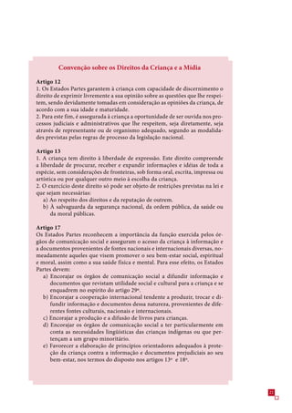 Convenção sobre os Direitos da Criança e a Mídia

Artigo 12
1. Os Estados Partes garantem à criança com capacidade de discernimento o
direito de exprimir livremente a sua opinião sobre as questões que lhe respei-
tem, sendo devidamente tomadas em consideração as opiniões da criança, de
acordo com a sua idade e maturidade.
2. Para este fim, é assegurada à criança a oportunidade de ser ouvida nos pro-
cessos judiciais e administrativos que lhe respeitem, seja diretamente, seja
através de representante ou de organismo adequado, segundo as modalida-
des previstas pelas regras de processo da legislação nacional.

Artigo 13
1. A criança tem direito à liberdade de expressão. Este direito compreende
a liberdade de procurar, receber e expandir informações e idéias de toda a
espécie, sem considerações de fronteiras, sob forma oral, escrita, impressa ou
artística ou por qualquer outro meio à escolha da criança.
2. O exercício deste direito só pode ser objeto de restrições previstas na lei e
que sejam necessárias:
   a) Ao respeito dos direitos e da reputação de outrem.
   b) À salvaguarda da segurança nacional, da ordem pública, da saúde ou
       da moral públicas.

Artigo 17
Os Estados Partes reconhecem a importância da função exercida pelos ór-
gãos de comunicação social e asseguram o acesso da criança à informação e
a documentos provenientes de fontes nacionais e internacionais diversas, no-
meadamente aqueles que visem promover o seu bem-estar social, espiritual
e moral, assim como a sua saúde física e mental. Para esse efeito, os Estados
Partes devem:
   a) Encorajar os órgãos de comunicação social a difundir informação e
      documentos que revistam utilidade social e cultural para a criança e se
      enquadrem no espírito do artigo 29º.
   b) Encorajar a cooperação internacional tendente a produzir, trocar e di-
      fundir informação e documentos dessa natureza, provenientes de dife-
      rentes fontes culturais, nacionais e internacionais.
   c) Encorajar a produção e a difusão de livros para crianças.
   d) Encorajar os órgãos de comunicação social a ter particularmente em
      conta as necessidades lingüísticas das crianças indígenas ou que per-
      tençam a um grupo minoritário.
   e) Favorecer a elaboração de princípios orientadores adequados à prote-
      ção da criança contra a informação e documentos prejudiciais ao seu
      bem-estar, nos termos do disposto nos artigos 1º e 18º.




                                                                                   21
 