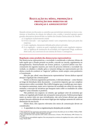Regulação da mídia, promoção e
                          proteção dos direitos de
                          crianças e adolescentes

     Quando entram em discussão os caminhos que permitiriam minimizar os riscos e ma-
     ximizar os benefícios da relação da infância com a mídia, é possível apontar quatro
     grandes alternativas desenvolvidas no âmbito dos Estados Democráticos de Direito:
        a) A regulação exclusivamente estatal.
        b) O livre mercado – sem regulação estatal e sem compromiss claros por parte das
           empresas.
        c) A auto-regulação, claramente definida pelos players privados.
        d) A co-regulação – cenário no qual a regulação estatal, a auto-regulação empresa-
           rial e a vigilância de instituições da sociedade civil organizada (Ongs, academia,
           think tanks, etc) convivem em um sistema de freios-e-contrapesos.


     Regulação como produto das democracias representativas
     Nas democracias representativas, a sociedade é considerada o soberano último de
     tudo aquilo que o Estado permite ou proíbe, concede ou cancela, regulamenta ou
     desregulamenta. Destrinchando em termos práticos, é possível definir esse fun-
     cionamento da seguinte maneira: por meio do processo eleitoral, a sociedade (na
     verdade, os cidadãos e cidadãs aptos a votarem) delega aos representantes por ela
     eleitos a tarefa de conduzir os “negócios” públicos, tendo sempre como parâmetro
     a Constituição.
           Mas por que, afinal, essas democracias representativas4 devem dedicar especial
     atenção à regulação das comunicações?
           Dentre os diversos argumentos pertinentes, é relevante destacar – como fizemos
     ao longo da Introdução deste documento – os possíveis impactos que esse complexo
     sistema exerce sobre a sociedade. Não é difícil imaginar que, à medida que esses supos-
     tos impactos aumentam, maior será o interesse da sociedade em cobrar de seus repre-
     sentantes a execução de iniciativas que busquem tanto coibir os resultados de cunho
     negativo como estimular os positivos.
           Não podemos nos esquecer, no entanto, que qualquer setor da economia que
     venha a ser regulado pelo Estado não será passivo nesse processo. Embora possa lograr
     maior ou menor êxito em suas reivindicações, não seria leviano afirmar que, quase
     sempre, buscará a definição de um marco legal que não implique aumento de custos ou
     diminuição de seus lucros.
           Diante disso, dois aspectos relevantes dos meios de comunicação devem ser
     considerados:
         • A capacidade em evitar as regulamentações desejadas pela sociedade.
      Parte significativa dos argumentos apresentados nesta seção já foram discutidos por nós em Mídia e Políticas Públi-
     cas de Comunicação. Brasília: ANDI, Fundação Ford, 200.
     4 Para uma discussão mais específica sobre mídia e democracia, cf. Keane, 1991; McChesney, 1999; Vivarta e Ca-
     nela, 200.
      A teoria fala em externalidades negativas. Para uma perspectiva econômica da regulação dos meios, conferir Arms-
     trong e Weeds (200).

22
 