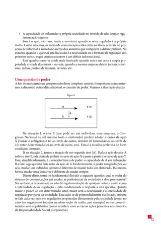 • A capacidade de influenciar a própria sociedade no sentido de não desejar regu-
       lamentação alguma.
       Isso é o que, não raro, tende a acontecer quando o setor regulado é a própria
mídia. Como sabemos, os meios de comunicação estão entre os atores centrais no pro-
cesso de informar a sociedade acerca dos assuntos que compõem o debate público. No
entanto, quando o que está em discussão é a necessidade ou o formato de regulação dos
próprios meios, o que costuma ocorrer é um déficit informacional.
       Esse quadro torna-se ainda mais intricado quando entra em cena a ampla pro-
priedade cruzada dos meios – ou seja, quando a mesma empresa detém jornais, televi-
sões, rádios, portais de internet, revistas, etc.


Uma questão de poder
A fim de avançarmos na compreensão desse complexo cenário, é importante acrescentar-
mos à discussão outra idéia adicional: o conceito de poder. Vejamos a ilustração abaixo:

                                           Figura1



                                       B                    X (1)

                                              A
                                       B                    Y (2)




       Na situação 1, o ator B (que pode ser um indivíduo, uma empresa, o Con-
gresso Nacional ou até mesmo todo o eleitorado) prefere adotar o curso de ação
X (tomar o refrigerante tal ao invés de outro; demitir 20 funcionários ao invés de
10; votar determinada lei ao invés de outra, etc). Esta é a escolha preferida de B em
condições normais.
       Já na situação 2, temos a atuação de um segundo ator (A). Dada a ação do ator A
sobre o ator B, este deixa de preferir o curso de ação X e passa a preferir o curso de ação Y.
Esse, simplificadamente, é o conceito básico de poder: a capacidade de A em influenciar
B a fazer algo que não faria antes da ação de A. Evidentemente, o poder tem gradações, ou
seja, mudar um indivíduo comum é diferente de mudar todo um eleitorado. Da mesma
forma, mudar uma única vez é diferente de mudar sempre.
       Diante disso, torna-se fundamental discutir a seguinte questão: qual o poder do
sistema de comunicações em mudar as preferências da sociedade e dos governantes?
Na verdade, a necessidade ou não de regulamentação de qualquer setor – assim como
a intensidade dessa regulação – está condicionada à resposta a esta questão. Quanto
maior o poder de um determinado setor, maior será a necessidade e a intensidade de
regulação por parte da sociedade. Essa ação se dá primordialmente via Estado, embora
se fale cada vez mais em regulações perpetradas diretamente pela sociedade (como no
caso dos organismos focados na observação da mídia, por exemplo) ou em procedi-
mentos auto-regulatórios (como acontece com as várias ações presentes nos modelos
de Responsabilidade Social Corporativa).
                                                                                                 2
 