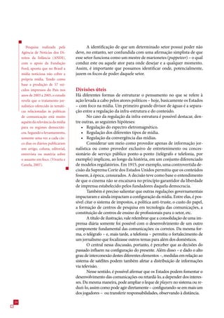 Pesquisa realizada pela              A identificação de que um determinado setor possui poder não
     Agência de Notícias dos Di-      deve, no entanto, ser confundida com uma afirmação simplista de que
     reitos da Infância (ANDI),       esse setor funciona como um mestre de marionetes (puppeteer) – o qual
     com o apoio da Fundação          conduz este ou aquele ator para onde desejar e a qualquer momento.
     Ford, aponta que no Brasil a     Assim, é importante que possamos identificar onde, potencialmente,
     mídia noticiosa não cobre a      jazem os focos de poder daquele setor.
     própria mídia. Tendo como
     base a produção de 57 veí-
     culos impressos do País nos      Divisões úteis
     anos de 2003 a 2005, o estudo    Há diferentes formas de estruturar o pensamento no que se refere à
     revela que o tratamento jor-     ação levada a cabo pelos atores políticos – hoje, basicamente os Estados
     nalístico oferecido às temáti-   – com foco na mídia. Um primeiro grande divisor de águas é a separa-
     cas relacionadas às políticas    ção entre a regulação da infra-estrutura e do conteúdo.
     de comunicação está muito               No caso da regulação da infra-estrutura é possível destacar, den-
     aquém da relevância da mídia     tre outras, as seguintes hipóteses:
     para os regimes democráti-           • Regulação do espectro eletromagnético.
     cos. Segundo o levantamento,         • Regulação dos diferentes tipos de mídia.
     somente uma vez a cada cin-          • Regulação da convergência das mídias.
     co dias os diários publicaram           Considerar um meio como provedor apenas de informação jor-
     um artigo, coluna, editorial,    nalística ou como provedor exclusivo de entretenimento ou conces-
     entrevista ou matéria sobre      sionário de serviço público ponto-a-ponto (telégrafo e telefonia, por
     o assunto em foco. (Vivarta e    exemplo) implicou, ao longo da história, em um conjunto diferenciado
     Canela, 2007).                   de modelos regulatórios. Em 191, por exemplo, uma controvertida de-
                                      cisão da Suprema Corte dos Estados Unidos permitiu que os conteúdos
                                      fossem, à época, censurados. A decisão teve como base o entendimento
                                      de que o cinema não se encaixava no princípio garantidor da liberdade
                                      de imprensa estabelecido pelos fundadores daquela democracia.
                                             Também é preciso salientar que outras regulações governamentais
                                      impactaram e ainda impactam a configuração da mídia. Entre elas, é pos-
                                      sível citar o sistema de impostos, a política anti-truste, o custo do papel,
                                      a formação de centros de pesquisa em tecnologia das comunicações, a
                                      constituição de centros de ensino de profissionais para o setor, etc.
                                             A título de ilustração, vale relembrar que a consolidação de uma im-
                                      prensa diária somente foi possível com o desenvolvimento de um outro
                                      componente fundamental das comunicações: os correios. Da mesma for-
                                      ma, o telégrafo – e, mais tarde, a telefonia – permitiu o fortalecimento de
                                      um jornalismo que focalizasse outros temas para além dos domésticos.
                                             O central nessa discussão, portanto, é perceber que as decisões do
                                      passado influem na configuração do presente. Além disso – e dado o alto
                                      grau de interconexão destes diferentes elementos –, medidas em relação ao
                                      sistema de satélites podem também afetar a distribuição de informações
                                      via televisão.
                                             Nesse sentido, é possível afirmar que os Estados podem fomentar o
                                      desenvolvimento das comunicações ou retardá-lo, a depender dos interes-
                                      ses. Da mesma maneira, pode ampliar o leque de players no sistema ou re-
                                      duzi-lo, assim como pode agir diretamente – configurando-se em mais um
                                      dos jogadores – ou transferir responsabilidades, observando à distância.
24
 