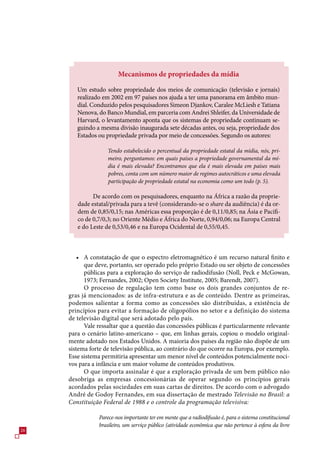 Mecanismos de propriedades da mídia

        Um estudo sobre propriedade dos meios de comunicação (televisão e jornais)
        realizado em 2002 em 9 países nos ajuda a ter uma panorama em âmbito mun-
        dial. Conduzido pelos pesquisadores Simeon Djankov, Caralee McLiesh e Tatiana
        Nenova, do Banco Mundial, em parceria com Andrei Shleifer, da Universidade de
        Harvard, o levantamento aponta que os sistemas de propriedade continuam se-
        guindo a mesma divisão inaugurada sete décadas antes, ou seja, propriedade dos
        Estados ou propriedade privada por meio de concessões. Segundo os autores:

                    Tendo estabelecido o percentual da propriedade estatal da mídia, nós, pri-
                    meiro, perguntamos: em quais países a propriedade governamental da mí-
                    dia é mais elevada? Encontramos que ela é mais elevada em países mais
                    pobres, conta com um número maior de regimes autocráticos e uma elevada
                    participação de propriedade estatal na economia como um todo (p. 5).

              De acordo com os pesquisadores, enquanto na África a razão da proprie-
        dade estatal/privada para a tevê (considerando-se o share da audiência) é da or-
        dem de 0,8/0,1; nas Américas essa proporção é de 0,11/0,8; na Ásia e Pacífi-
        co de 0,/0,; no Oriente Médio e África do Norte, 0,94/0,0; na Europa Central
        e do Leste de 0,/0,4 e na Europa Ocidental de 0,/0,4.



         • A constatação de que o espectro eletromagnético é um recurso natural finito e
           que deve, portanto, ser operado pelo próprio Estado ou ser objeto de concessões
           públicas para a exploração do serviço de radiodifusão (Noll, Peck e McGowan,
           19; Fernandes, 2002; Open Society Institute, 200; Barendt, 200).
           O processo de regulação tem como base os dois grandes conjuntos de re-
     gras já mencionados: as de infra-estrutura e as de conteúdo. Dentre as primeiras,
     podemos salientar a forma como as concessões são distribuídas, a existência de
     princípios para evitar a formação de oligopólios no setor e a definição do sistema
     de televisão digital que será adotado pelo país.
           Vale ressaltar que a questão das concessões públicas é particularmente relevante
     para o cenário latino-americano – que, em linhas gerais, copiou o modelo original-
     mente adotado nos Estados Unidos. A maioria dos países da região não dispõe de um
     sistema forte de televisão pública, ao contrário do que ocorre na Europa, por exemplo.
     Esse sistema permitiria apresentar um menor nível de conteúdos potencialmente noci-
     vos para a infância e um maior volume de conteúdos produtivos.
           O que importa assinalar é que a exploração privada de um bem público não
     desobriga as empresas concessionárias de operar segundo os princípios gerais
     acordados pelas sociedades em suas cartas de direitos. De acordo com o advogado
     André de Godoy Fernandes, em sua dissertação de mestrado Televisão no Brasil: a
     Constituição Federal de 1988 e o controle da programação televisiva:

                Parece-nos importante ter em mente que a radiodifusão é, para o sistema constitucional
                brasileiro, um serviço público (atividade econômica que não pertence à esfera da livre
2
 