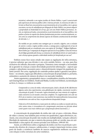 iniciativa), submetido a um regime jurídico de Direito Público, o qual é caracterizado
           pela supremacia do interesse público sobre o interesse privado. As emissoras de rádio e te-
           levisão no Brasil são concessionárias ou permissionárias de serviço público, isto é, apenas
           executam o serviço de radiodifusão por delegação do Poder Público, sem jamais adquirir
           a propriedade ou titularidade do serviço, que com este (Poder Público) permanece. As-
           sim, as empresas privadas, concessionárias ou permissionárias de serviços públicos, não
           podem se furtar ao respeito dos direitos fundamentais previstos constitucionalmente, as-
           sim como ao cumprimento dos demais aspectos do Estatuto constitucional da atividade
           de televisão. [...]

           Na medida em que constitui uma vantagem que se concede a alguém, com a exclusão
           de outrem e contra o regime jurídico comum, a outorga para a exploração do serviço de
           radiodifusão pode ser considerada como uma espécie de “privilégio”. Wolfgan Hoffmann-
           Riem lembra que “a imposição de obrigações especiais de serviço público é uma decorrência
           do privilégio garantido pela licença: as emissoras de radiodifusão devem ser autorizadas a
           usar a licença apenas quando a coletividade também for beneficiada por esse uso”.

       Embora nosso foco nesse estudo não sejam as regulações de infra-estrutura,
é preciso salientar que essa divisão é, em certo sentido, fictícia – ou seja, para fins
exclusivos de reflexão, discussão e pesquisa. Tomemos como exemplo a necessidade
de se garantir às crianças a maior diversidade possível de informações – aspecto que
compõe o pluralismo necessário para o desenvolvimento integral da população in-
fanto-juvenil. Por certo, regulações de conteúdo podem ajudar a garantir esse plura-
lismo – no entanto, regras que dificultem a concentração de propriedade (e, portanto,
estimulem o aumento do número de players no mercado) também.
       Assim argumenta a pesquisadora sueca e coordenadora científica da Internatio-
nal Clearing House on Children, Youth and Media, Cecilia von Feilitzen, na introdução
ao livro A criança e a violência na mídia:

           Comparando-se a área de mídia e telecomunicações, desde a década de 80, dificilmente
           alguma outra área experimentou uma globalização tão rápida, crescimento recorde e
           concentração de poder. O mercado é agora dominado por uma minoria de conglome-
           rados extensivos ou de mundos comerciais completos. Os conglomerados com sede nos
           EUA são os maiores e mais numerosos, mas também há empreendimentos transacionais
           consideráveis com sede na Ásia e na parcialmente desajustada Europa.

           O fato de os EUA distribuírem a maior parte da violência na mídia no mundo todo leva,
           entre outras coisas, à circunstância de a programação americana na televisão alemã
           conter quatro vezes mais violência que a programação alemã [nacional] [...]

      A concentração da propriedade da mídia não vale só para a televisão, filmes
de vídeo e cinema, mas também para revistas em quadrinhos, jogos eletrônicos, etc.
Assim, esta concentração de poder não resulta em multiplicidade, variação cultural e
liberdade de expressão, em que a maioria das pessoas pode ser ouvida, mas em uni-
lateralidade e uma espécie de censura privada (von Feilitzen, 1999:49-0).
      Assim, ao refletirmos sobre a regulação da mídia com foco na proteção e pro-
moção dos direitos de crianças e adolescentes, é sempre importante termos como
pano de fundo a existência também de marcos regulatórios melhores ou piores
                                                                                                         2
com relação à infra-estrutura do setor midiático.
 