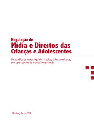 Regulação de
Mídia e Direitos das
Crianças e Adolescentes
Uma análise do marco legal de 14 países latino-americanos,
sob a perspectiva da promoção e proteção




 Brasília, julho de 2008
 