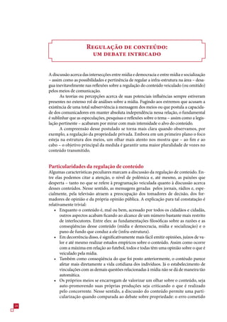 Regulação de conteúdo:
                            um debate intricado

     A discussão acerca das intersecções entre mídia e democracia e entre mídia e socialização
     – assim como as possibilidades e pertinência de regular a infra-estrutura na área – desa-
     gua inevitavelmente nas reflexões sobre a regulação do conteúdo veiculado (ou omitido)
     pelos meios de comunicação.
            As teorias ou percepções acerca de suas potenciais influências sempre estiveram
     presentes no extenso rol de análises sobre a mídia. Fugindo aos extremos que acusam a
     existência de uma total subserviência à mensagem dos meios ou que postula a capacida-
     de dos comunicadores em manter absoluta independência nessa relação, o fundamental
     é sublinhar que as especulações, pesquisas e reflexões sobre o tema – assim como a legis-
     lação pertinente – acabaram por mirar com mais intensidade o alvo do conteúdo.
            A compreensão desse postulado se torna mais clara quando observamos, por
     exemplo, a regulação da propriedade privada. Embora em um primeiro plano o foco
     esteja na estrutura dos meios, um olhar mais atento nos mostra que – ao fim e ao
     cabo – o objetivo principal da medida é garantir uma maior pluralidade de vozes no
     conteúdo transmitido.


     Particularidades da regulação de conteúdo
     Algumas características peculiares marcam a discussão da regulação de conteúdo. En-
     tre elas podemos citar a atenção, o nível de polêmica e, até mesmo, as paixões que
     desperta – tanto no que se refere à programação veiculada quanto à discussão acerca
     desses conteúdos. Nesse sentido, as mensagens geradas pelos jornais, rádios e, espe-
     cialmente, pela televisão atraem a preocupação dos tomadores de decisão, dos for-
     madores de opinião e da própria opinião pública. A explicação para tal constatação é
     relativamente trivial:
        • Enquanto o conteúdo é, mal ou bem, acessado por todos os cidadãos e cidadãs,
            outros aspectos acabam ficando ao alcance de um número bastante mais restrito
            de interlocutores. Entre eles: as fundamentações filosóficas sobre as razões e as
            conseqüências desse conteúdo (mídia e democracia, mídia e socialização) e o
            pano de fundo que conduz a ele (infra-estrutura).
        • Em decorrência disso, é significativamente mais fácil emitir opiniões, juízos de va-
            lor e até mesmo realizar estudos empíricos sobre o conteúdo. Assim como ocorre
            com a máxima em relação ao futebol, todos e todas têm uma opinião sobre o que é
            veiculado pela mídia.
        • Também como conseqüência do que foi posto anteriormente, o contéudo parece
            afetar mais diretamente a vida cotidiana dos indivíduos. Já o estabelecimento de
            vinculações com as demais questões relacionadas à mídia não se dá de maneira tão
            automática.
        • Os próprios meios se encarregam de valorizar um olhar sobre o conteúdo, seja
            auto-promovendo suas próprias produções seja criticando o que é realizado
            pelo concorrente. Nesse sentido, a discussão do conteúdo permite uma parti-
            cularização quando comparada ao debate sobre propriedade: o erro cometido
28
 