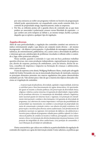 por uma emissora ao exibir um programa violento no horário da programação
     infantil pode, aparentemente, ser enquadrado como sendo somente dela. Já o
     controle de propriedade atinge, hipoteticamente, todas as empresas.
   • Por fim, as reflexões postas sob o guarda-chuva do conteúdo são as que mais
     podem ser associadas à polarização censura versus liberdade de expressão – o
     que confere um certo tempero ao debate e, ao mesmo tempo, facilita a posição
     daqueles que se opõem a qualquer tipo de regulação.


Ângulos diversos
Além de suas particularidades, a regulação dos conteúdos constitui um universo te-
mático extremamente amplo e que abarca um conjunto muito diverso – até mesmo
incongruente – de objetos e preocupações. A pluralidade de mensagens emitidas (jor-
nalísticas, de entretenimento, publicitárias, etc), assim como a diversidade de públicos
e interesses gera um caleidoscópio de problemas vinculados à reflexão sobre o conteú-
do e, logo, sobre potenciais soluções.
       Nesse sentido, quando o conteúdo é o que está em foco, podemos trabalhar
questões diversas, tais como produção independente, regionalização da programa-
ção, direito de resposta, presença do ombudsman, carta de leitores, direito de an-
tena, conselhos de imprensa e impactos na formação de crianças e adolescentes,
entre outros atores.
       O juiz da suprema corte alemã, Wolfgang Hoffmann-Riem, citado pelo advogado
André de Godoy Fernandes em sua já mencionada dissertação de mestrado, enumera
os principais elementos presentes nos marcos regulatórios dos países desenvolvidos
estudados por ele. Vale atentar para o fato de que a maioria dos tópicos elencados rela-
ciona-se à regulação de conteúdos:

            ... (i) preservação do pluralismo, diversidade, eqüidade e imparcialidade, de forma
            a contribuir para o bom funcionamento do regime democrático; (ii) oportunida-
            des iguais no tocante a emissões políticas; (iii) preservação da diversidade étnica,
            religiosa e relativa a outras minorias; (iv) garantia de objetividade e imparcialida-
            de do jornalismo televisivo; (v) manutenção da identidade cultural e lingüística,
            tanto nacional quanto de minorias locais e regionais; (vi) promoção de entendi-
            mento internacional e combate à discriminações; (vii) garantia de diversidade de
            programas; (ix) cobertura de eventos importantes e restrição das possibilidades de
            exclusividade nas transmissões; (x) combate à concentração da propriedade dos
            meios de comunicação e proteção contra o uso abusivo do poder econômico; (xi)
            preservação e incentivo para diversos setores audiovisuais; (xii) fortalecimento de
            produtores nacionais ou regionais; (xiv) proteção da infância e da adolescência e
            incentivo para a difusão de programas voltados para o público infantil; (xv) obser-
            vância de padrões de conduta no tocante à violência, pornografia e outros valores
            morais e éticos; (xvi) proteção dos direitos fundamentais da pessoa humana; (xvii)
            proteção da integridade de obras audiovisuais; (xix) proteção do consumidor, e
            (xx) tributação da atividade de radiodifusão.

     Outra característica que coloca em evidência as particularidades da regulação de
conteúdo diz respeito ao o grau de intervenção estatal. Como sabemos, as políticas que
                                                                                                    29
 