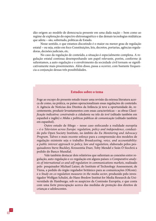 dão origem ao modelo de democracia presente em uma dada nação – bem como ao
     regime de exploração do espectro eletromagnético e das demais tecnologias midiáticas
     que adota – são, sobretudo, políticas de Estado.
            Nesse sentido, o que estamos discutindo é o maior ou menor grau de regulação
     estatal – ou seja, estão em foco Constituições, leis, decretos, portarias, agências regula-
     doras, decisões judiciais, etc.
            No caso da regulação de conteúdo, a situação é especialmente complexa. A re-
     gulação estatal continua desempenhando um papel relevante, porém, conforme já
     salientamos, a auto-regulação e o envolvimento da sociedade civil tornam-se signifi-
     cativamente mais proeminentes. Além disso, passa a ocorrer, com bastante frequen-
     cia a conjunção dessas três possibilidades.




                                    Estudos sobre o tema

        Foge ao escopo do presente estudo trazer uma revisão da extensa literatura acer-
        ca de como, na prática, os países operacionalizam essas regulações de conteúdo.
        A Agência de Notícias dos Direitos da Infância já teve a oportunidade de, re-
        centemente, produzir levantamentos com essas características – as obras Classi-
        ficação indicativa: construindo a cidadania na tela da tevê (editado também em
        espanhol e inglês) e Mídia e políticas públicas de comunicação (editado também
        em espanhol).
                Outro estudo de fôlego – nesse caso enfocando a realidade européia
        – é o Television across Europe: regulation, policy and independence, conduzi-
        do pelo Open Society Institute, no âmbito do Eu Monitoring and Advocacy
        Program. Talvez o mais recente esforço para a compreensão dos modelos de
        regulação existente seja o trabalho Broadcasting, voice, and accountability:
        a public interest approach to policy, law and regulation, elaborado pelos pes-
        quisadores Steve Buckley, Kreszentia Duer, Toby Mendel e Seán Ó Siochrú a
        pedido do Banco Mundial.
                Vale também destacar dois relatórios que salientam as conexões entre re-
        gulação, auto-regulação e co-regulação em alguns países: o Comparative analy-
        sis of international co-and self-regulation in communications markets, realizado
        pelo pesquisador Michael Latzer, do Institute of Technology Assessement, de
        Viena, a pedido do órgão regulador britânico para as comunicações (Ofcom).
        e o Study on co-regulation measures in the media sector, produzido pelo inves-
        tigador Wolfgan Schulzt, do Hans-Bredow Institut for Media Research da Uni-
        versidade de Hamburgo, sob os auspícios da Comissão Européia, e que conta
        com uma forte preocupação acerca das medidas de proteção dos direitos de
        crianças e adolescentes.




0
 