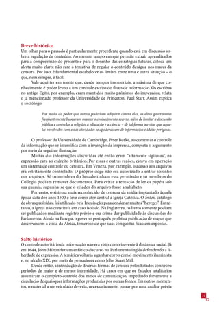 Breve histórico
Um olhar para o passado é particularmente procedente quando está em discussão so-
bre a regulação de conteúdo. Ao mesmo tempo em que permite extrair aprendizados
para a compreensão do presente e para o desenho das estratégias futuras, coloca um
alerta muito claro: não raro a tentativa de regular o conteúdo deságua nos mares da
censura. Por isso, é fundamental estabelecer os limites entre uma e outra situação – o
que, nem sempre, é fácil.
      Vale aqui ter em mente que, desde tempos imemoriais, a máxima de que co-
nhecimento é poder levou a um controle estrito do fluxo de informação. Os escribas
no antigo Egito, por exemplo, eram mantidos muito próximos do imperador, relata
o já mencionado professor da Universidade de Princeton, Paul Starr. Assim explica
o sociólogo:

            Por medo do poder que outros poderiam adquirir contra elas, as elites governantes
            freqüentemente buscaram manter o conhecimento secreto, além de limitar a discussão
            pública e controlar a religião, a educação e a ciência – de tal forma a evitar que aque-
            les envolvidos com essas atividades se apoderassem de informações e idéias perigosas.

      O professor da Universidade de Cambridge, Peter Burke, ao comentar o controle
da informação que se intensifica com a invenção da imprensa, completa o argumento
por meio da seguinte ilustração:
      Muitas das informações discutidas até então eram “altamente sigilosas”, na
expressão cara ao exército britânico. Por essas e outras razões, estava em operação
um sistema de controle ou censura. Em Veneza, por exemplo, o acesso aos arquivos
era estritamente controlado. O próprio doge não era autorizado a entrar sozinho
nos arquivos. Só os membros do Senado tinham essa permissão e só membros do
Collegio podiam remover documentos. Para evitar a tentação de ler os papéis sob
sua guarda, supunha-se que o zelador do arquivo fosse analfabeto.
      Por certo, o sistema mais reconhecido de censura da mídia implantado àquela
época data dos anos 100 e teve como ator central a Igreja Católica. O Índex, catálogo
de obras proibidas, foi utilizado pela Inquisição para condenar muitos “hereges”. Entre-
tanto, a Igreja não constituía em caso isolado. Na Inglaterra, os livros somente podiam
ser publicados mediante registro prévio e era crime dar publicidade às discussões do
Parlamento. Ainda na Europa, o governo português proibiu a publicação de mapas que
descrevessem a costa da África, temeroso de que suas conquistas ficassem expostas.


Salto histórico
O controle autoritário da informação não era visto como inerente à dinâmica social. Já
em 144, John Milton faz um enfático discurso no Parlamento inglês defendendo a li-
berdade de expressão. A temática voltaria a ganhar corpo com o movimento iluminista
e, no século XIX, por meio de pensadores como John Suart Mill.
       Desde então, a introdução de diversas formas de censura pelos Estados conheceu
períodos de maior e de menor intensidade. Há casos em que os Estados totalitários
assumiram o completo controle dos meios de comunicação, impedindo fortemente a
circulação de quaisquer informações produzidas por outras fontes. Em outros momen-
tos, o material a ser veiculado deveria, necessariamente, passar por uma análise prévia
                                                                                                       1
 