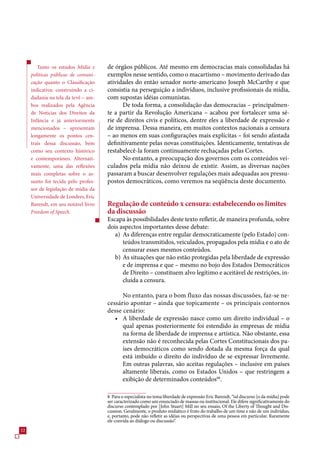 Tanto os estudos Mídia e     de órgãos públicos. Até mesmo em democracias mais consolidadas há
     políticas públicas de comuni-   exemplos nesse sentido, como o macartismo – movimento derivado das
     cação quanto o Classificação    atividades do então senador norte-americano Joseph McCarthy e que
     indicativa: construindo a ci-   consistia na perseguição a indivíduos, inclusive profissionais da mídia,
     dadania na tela da tevê – am-   com supostas idéias comunistas.
     bos realizados pela Agência           De toda forma, a consolidação das democracias – principalmen-
     de Notícias dos Direitos da     te a partir da Revolução Americana – acabou por fortalecer uma sé-
     Infância e já anteriormente     rie de direitos civis e políticos, dentre eles a liberdade de expressão e
     mencionados – apresentam        de imprensa. Dessa maneira, em muitos contextos nacionais a censura
     longamente os pontos cen-       – ao menos em suas configurações mais explícitas – foi sendo afastada
     trais dessa discussão, bem      definitivamente pelas novas constituições. Identicamente, tentativas de
     como seu contexto histórico     restabelecê-la foram continuamente rechaçadas pelas Cortes.
     e contemporâneo. Alternati-           No entanto, a preocupação dos governos com os conteúdos vei-
     vamente, uma das reflexões      culados pela mídia não deixou de existir. Assim, as diversas nações
     mais completas sobre o as-      passaram a buscar desenvolver regulações mais adequadas aos pressu-
     sunto foi tecida pelo profes-   postos democráticos, como veremos na seqüência deste documento.
     sor de legislação de midia da
     Universidade de Londres, Eric
     Barendt, em seu notável livro   Regulação de conteúdo x censura: estabelecendo os limites
     Freedom of Speech.              da discussão
                                     Escapa às possibilidades deste texto refletir, de maneira profunda, sobre
                                     dois aspectos importantes desse debate:
                                        a) As diferenças entre regular democraticamente (pelo Estado) con-
                                           teúdos transmitidos, veiculados, propagados pela mídia e o ato de
                                           censurar esses mesmos conteúdos.
                                        b) As situações que não estão protegidas pela liberdade de expressão
                                           e de imprensa e que – mesmo no bojo dos Estados Democráticos
                                           de Direito – constituem alvo legítimo e aceitável de restrições, in-
                                           cluída a censura.

                                           No entanto, para o bom fluxo das nossas discussões, faz-se ne-
                                     cessário apontar – ainda que topicamente – os principais contornos
                                     desse cenário:
                                        • A liberdade de expressão nasce como um direito individual – o
                                           qual apenas posteriormente foi estendido às empresas de mídia
                                           na forma de liberdade de imprensa e artística. Não obstante, essa
                                           extensão não é reconhecida pelas Cortes Constitucionais dos pa-
                                           íses democráticos como sendo dotada da mesma força da qual
                                           está imbuído o direito do indivíduo de se expressar livremente.
                                           Em outras palavras, são aceitas regulações – inclusive em países
                                           altamente liberais, como os Estados Unidos – que restringem a
                                           exibição de determinados conteúdos88.

                                     8 Para o especialista no tema liberdade de expressão Eric Barendt, “tal discurso [o da mídia] pode
                                     ser caracterizado como um enunciado de massas ou institucional. Ele difere significativamente do
                                     discurso contemplado por [John Stuart] Mill no seu ensaio, Of the Liberty of Thought and Dis-
                                     cussion. Geralmente, o produto midiático é fruto do trabalho de um time e não de um indivíduo,
                                     e, portanto, pode não refletir as idéias ou perspectivas de uma pessoa em particular. Raramente
                                     ele convida ao diálogo ou discussão”.
2
 