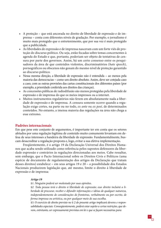 • A proteção – que está ancorada no direito de liberdade de expressão e de im-
    prensa – conta com diferentes níveis de gradação. Por exemplo, o jornalismo é
    muito mais protegido que o entretenimento, que por sua vez é mais protegido
    que a publicidade.
  • As liberdades de expressão e de imprensa nasceram com um forte viés de pro-
    teção do discurso político. Ou seja, estão focadas sobre temas concernentes à
    agenda do Estado e que, portanto, poderiam ser objeto de tentativas de cen-
    sura por parte dos governos. Assim, há um certo consenso entre os pesqui-
    sadores da área de que conteúdos violentos, discriminatórios (hate speech),
    pornográficos ou obscenos não gozam do mesmo nível de proteção garantido
    ao discurso político.
  • Nessa mesma direção, a liberdade de expressão não é entendida – ao menos pela
    maioria das democracias – como um direito absoluto. Assim, deve ser cotejada caso
    a caso, com as outras provisões das cartas constitucionais dos diferentes países (por
    exemplo, a prioridade conferida aos direitos das crianças).
  • As concessões públicas de radiodifusão são menos protegidas pela liberdade de
    expressão e de imprensa do que os meios impressos ou a internet.
  • Muitos instrumentos regulatórios não ferem em absolutamente nada a liber-
    dade de expressão e de imprensa. A censura somente ocorre quando a regu-
    lação exige cortes, na parte ou no todo, ex ante ou ex post, de determinados
    conteúdos. No entanto, a imensa maioria das regulações na área não chega a
    esse extremo.


Padrões internacionais
Em que pese este conjunto de argumentos, é importante ter em conta que os setores
afetados por uma regulação legítima de conteúdo muito comumente levantam em de-
fesa de seus interesses a bandeira da liberdade de expressão. Fundamentalmente, bus-
cam desacreditar a regulação proposta e, logo, evitar a sua efetiva implementação.
      Freqüentemente, é o artigo 19 da Declaração Universal dos Direitos Huma-
nos que acaba sendo utilizado como referência pelos supostos defensores da liber-
dade expressão e contrários às regulações direcionadas aos meios. Cabe ressaltar,
sem embargo, que o Pacto Internacional sobre os Direitos Civis e Políticos (uma
espécie de documento de regulamentação dos artigos da Declaração que tratam
desses direitos) estabelece – em seus artigos 19 e 20 – a possibilidade dos Estados
Nacionais produzirem legislação que, até mesmo, limite o direito à liberdade de
expressão e de imprensa:

           Artigo 19
           §1. Ninguém poderá ser molestado por suas opiniões.
           §2. Toda pessoa terá o direito à liberdade de expressão; esse direito incluirá a li-
           berdade de procurar, receber e difundir informações e idéias de qualquer natureza,
           independentemente de considerações de fronteiras, verbalmente ou por escrito, de
           forma impressa ou artística, ou por qualquer meio de sua escolha.
           §3. O exercício de direito previsto no § 2 do presente artigo implicará deveres e respon-
           sabilidades especiais. Conseqüentemente, poderá estar sujeito a certas restrições, que de-
           vem, entretanto, ser expressamente previstas em lei e que se façam necessárias para:

                                                                                                        
 