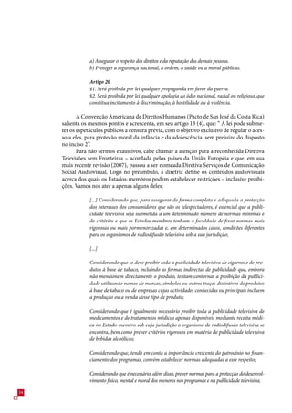 a) Assegurar o respeito dos direitos e da reputação das demais pessoas.
                 b) Proteger a segurança nacional, a ordem, a saúde ou a moral públicas.

                 Artigo 20
                 §1. Será proibida por lei qualquer propaganda em favor da guerra.
                 §2. Será proibida por lei qualquer apologia ao ódio nacional, racial ou religioso, que
                 constitua incitamento à discriminação, à hostilidade ou à violência.

            A Convenção Americana de Direitos Humanos (Pacto de San José da Costa Rica)
     salienta os mesmos pontos e acrescenta, em seu artigo 1 (4), que: “ A lei pode subme-
     ter os espetáculos públicos a censura prévia, com o objetivo exclusivo de regular o aces-
     so a eles, para proteção moral da infância e da adolescência, sem prejuízo do disposto
     no inciso 2”.
            Para não sermos exaustivos, cabe chamar a atenção para a reconhecida Diretiva
     Televisões sem Fronteiras – acordada pelos países da União Européia e que, em sua
     mais recente revisão (200), passou a ser nomeada Diretiva Serviços de Comunicação
     Social Audiovisual. Logo no preâmbulo, a diretriz define os conteúdos audiovisuais
     acerca dos quais os Estados-membros podem estabelecer restrições – inclusive proibi-
     ções. Vamos nos ater a apenas alguns deles:

                 [...] Considerando que, para assegurar de forma completa e adequada a protecção
                 dos interesses dos consumidores que são os telespectadores, é essencial que a publi-
                 cidade televisiva seja submetida a um determinado número de normas mínimas e
                 de critérios e que os Estados-membros tenham a faculdade de fixar normas mais
                 rigorosas ou mais pormenorizadas e, em determinados casos, condições diferentes
                 para os organismos de radiodifusão televisiva sob a sua jurisdição;

                 [...]

                 Considerando que se deve proibir toda a publicidade televisiva de cigarros e de pro-
                 dutos à base de tabaco, incluindo as formas indirectas de publicidade que, embora
                 não mencionem directamente o produto, tentam contornar a proibição da publici-
                 dade utilizando nomes de marcas, símbolos ou outros traços distintivos de produtos
                 à base de tabaco ou de empresas cujas actividades conhecidas ou principais incluem
                 a produção ou a venda desse tipo de produto;

                 Considerando que é igualmente necessário proibir toda a publicidade televisiva de
                 medicamentos e de tratamentos médicos apenas disponíveis mediante receita médi-
                 ca no Estado-membro sob cuja jurisdição o organismo de radiodifusão televisiva se
                 encontra, bem como prever critérios rigorosos em matéria de publicidade televisiva
                 de bebidas alcoólicas;

                 Considerando que, tendo em conta a importância crescente do patrocínio no finan-
                 ciamento dos programas, convém estabelecer normas adequadas a esse respeito;

                 Considerando que é necessário, além disso, prever normas para a protecção do desenvol-
                 vimento físico, mental e moral dos menores nos programas e na publicidade televisiva;

4
 