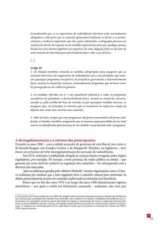 Considerando que, se os organismos de radiodifusão televisiva estão normalmente
               obrigados a velar para que as emissões apresentem lealmente os factos e os aconte-
               cimentos, é todavia importante que eles sejam submetidos a obrigações precisas em
               matéria de direito de resposta ou de medidas equivalentes para que qualquer pessoa
               lesada nos seus direitos legítimos na sequência de uma alegação feita no decurso de
               uma emissão de televisão possa efectivamente fazer valer esses direitos,

               [...]

               Artigo 22
               1. Os Estados-membros tomarão as medidas apropriadas para assegurar que as
               emissões televisivas dos organismos de radiodifusão sob a sua jurisdição não inclu-
               am quaisquer programas susceptíveis de prejudicar gravemente o desenvolvimento
               físico, mental ou moral dos menores, nomeadamente programas que incluam cenas
               de pornografia ou de violência gratuita.

               2. As medidas referidas no nº 1 são igualmente aplicáveis a todos os programas
               susceptíveis de prejudicar o desenvolvimento físico, mental ou moral dos menores,
               excepto se, pela escolha da hora de emissão ou por quaisquer medidas técnicas, se
               assegurar que, em princípio, os menores que se encontrem no respectivo campo de
               difusão não verão nem ouvirão essas emissões.

               3. Além do mais, sempre que esses programas não forem transmitidos sob forma codi-
               ficada, os Estados-membros assegurarão que os mesmos sejam precedidos de um sinal
               sonoro ou identificados pela presença de um símbolo visual durante todo o programa.




A desregulamentação e o retorno das preocupações
Durante os anos 1980 – com a subida ao poder de governos de viés liberal, tais como o
de Ronald Reagan, nos Estados Unidos, e de Margareth Thatcher, na Inglaterra – teve
início um processo de forte desregulamentação do mercado de radiodifusão.
       Nos EUA, restrições à publicidade dirigida às crianças foram revogadas pelos órgãos
reguladores, por exemplo. Na Europa, a forte presença da mídia pública ou estatal – que
garantia um certo nível de conforto na regulação dos conteúdos – foi enfraquecida com a
abertura dos mercados.
       Após as polêmicas geradas pelo relatório Mcbride9, mesmo organizações como a Unes-
co acabaram por sinalizar que a auto-regulação seria o caminho natural para minimizar os
efeitos potencialmente nocivos do conteúdo audiovisual ou estimular seus benefícios.
       Países que no fim dos anos 190 e ao longo dos anos 1980 abandonaram regimes
autoritários – nos quais a mídia era fortemente censurada – acabaram, não raro, por


9 Documento da Unesco publicado em 1980. Foi redigido pela Comissão Internacional para o Estudo dos Problemas
da Comunicação, presidida pelo irlandês Sean McBride, com o objetivo de estudar a totalidade dos problemas da co-
municação nas sociedades modernas, particularmente em relação à comunicação de massa e à imprensa internacional.
Entre os temas debatidos estavam censura, monopólio estatal, políticas nacionais de comunicação e direito à comuni-
cação. O relatório foi condenado pelos EUA e pelo Reino Unido, que em protesto se retiraram da Unesco em 1984 e
198, respectivamente.


                                                                                                                      
 
