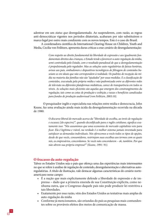 adentrar em um status quo desregulamentado. Ao suspenderem, com razão, as regras
     anti-democráticas vigentes nos períodos ditatoriais, acabaram por não substituírem o
     marco legal por outro mais condizente com os novos tempos. Este é o caso do Brasil.
           A coordenadora científica da International Clearing House on Children, Youth and
     Media, Cecilia von Feilitzen, apresenta duras críticas a esse cenário de desregulamentação:

                 Com respeito ao direito fundamental da liberdade de expressão e aos igualmente fun-
                 damentais direitos das crianças, o Estado tende a favorecer a auto-regulação da mídia,
                 semi-controlada pelo Estado, com o resultado paradoxal de que a desregulamentação
                 é propulsionada pelo regulador. Mas as soluções auto-regulatórias de faixas horárias,
                 avisos aos pais, ombudsmen e dispositivos tecnológicos de filtragem de conteúdos ba-
                 seiam-se em ideais que não correspondem à realidade. Os padrões de recepção da mí-
                 dia na maioria das famílias não são “ajudados” por essas medidas. E a classificação de
                 conteúdos, executada pela própria mídia e não padronizada entre as diferentes redes
                 de televisão ou diferentes plataformas midiáticas, carece de transparência em todos os
                 níveis. As soluções mais eficientes são aquelas que emergem dos constrangimentos da
                 regulação, tais como as cotas de produção e exibição, e taxas e benefícios canalizadas
                 para fundos de produção audiovisual (von Feilitzen, 2003:10).

            O pesquisador inglês e especialista nas relações entre mídia e democracia, John
     Keane, faz uma avaliação ainda mais ácida da desregulamentação ocorrida na década
     de 1980:

                 O discurso liberal do mercado acerca da “liberdade de escolha, ao invés de regulação
                 e escassez [do espectro]”, quando decodificado para o inglês cotidiano, significa exa-
                 tamente isso: “Nós assumimos que uma economia de mercado capitalista veio para
                 ficar. Ela é legítima e viável, na verdade é o melhor sistema jamais inventado para
                 satisfazer as demandas individuais. Nós oferecemos a vocês todos os tipos de opções,
                 desde de que vocês, consumidores, restrinjam suas escolhas aos termos com os quais
                 nós, os empresários, concordamos. Se vocês não concordarem – ok, também. Por que
                 não abrem sua própria empresa?” (Keane, 1991: 91).




     O fracasso da auto-regulação
     Talvez os Estados Unidos seja o país que ofereça uma das experiências mais interessantes
     no que se refere à análise de regulação de conteúdo, desregulamentação e alternativas auto-
     regulatórias. A título de ilustração, vale destacar algumas características do cenário norte-
     americano nesse campo:
        • É a nação que mais explicitamente defende a liberdade de expressão e de im-
           prensa – dado que a primeira emenda de sua Constituição explicita, como ne-
           nhuma outra, que o Congresso daquele país não pode produzir lei restritiva a
           tais liberdades.
        • Exatamente por essa razão, vêm dos Estados Unidos as tentativas mais amplas de
           auto-regulação da mídia
        • Conforme já mencionamos, são oriundas do país as pesquisas mais contunden-
           tes sobre os prováveis efeitos dos meios de comunicação de massa.

 