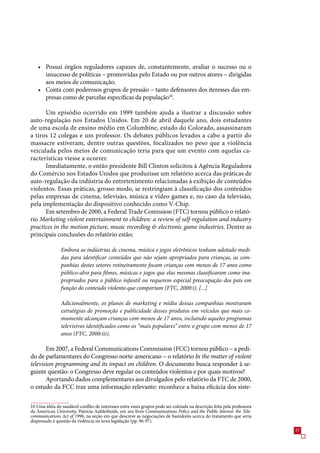 • Possui órgãos reguladores capazes de, constantemente, avaliar o sucesso ou o
      insucesso de políticas – promovidas pelo Estado ou por outros atores – dirigidas
      aos meios de comunicação.
    • Conta com poderosos grupos de pressão – tanto defensores dos iteresses das em-
      presas como de parcelas específicas da população10.

      Um episódio ocorrido em 1999 também ajuda a ilustrar a discussão sobre
auto-regulação nos Estados Unidos. Em 20 de abril daquele ano, dois estudantes
de uma escola de ensino médio em Columbine, estado do Colorado, assassinaram
a tiros 12 colegas e um professor. Os debates públicos levados a cabo a partir do
massacre estiveram, dentre outras questões, focalizados no peso que a violência
veiculada pelos meios de comunicação teria para que um evento com aquelas ca-
racterísticas viesse a ocorrer.
      Imediatamente, o então presidente Bill Clinton solicitou à Agência Reguladora
do Comércio nos Estados Unidos que produzisse um relatório acerca das práticas de
auto-regulação da indústria do entretenimento relacionadas à exibição de conteúdos
violentos. Essas práticas, grosso modo, se restringiam à classificação dos conteúdos
pelas empresas de cinema, televisão, música e vídeo games e, no caso da televisão,
pela implementação do dispositivo conhecido como V-Chip.
      Em setembro de 2000, a Federal Trade Comission (FTC) tornou público o relató-
rio Marketing violent entertainment to children: a review of self-regulation and industry
practices in the motion picture, music recording  electronic game industries. Dentre as
principais conclusões do relatório estão:

                Embora as indústrias de cinema, música e jogos eletrônicos tenham adotado medi-
                das para identificar conteúdos que não sejam apropriados para crianças, as com-
                panhias destes setores rotineiramente focam crianças com menos de 17 anos como
                público-alvo para filmes, músicas e jogos que elas mesmas classificaram como ina-
                propriados para o público infantil ou requerem especial preocupação dos pais em
                função do conteúdo violento que comportam (FTC, 2000:i). [...]

                Adicionalmente, os planos de marketing e mídia dessas companhias mostraram
                estratégias de promoção e publicidade desses produtos em veículos que mais co-
                mumente alcançam crianças com menos de 17 anos, incluindo aqueles programas
                televisivos identificados como os “mais populares” entre o grupo com menos de 17
                anos (FTC, 2000:iii).

       Em 200, a Federal Communications Commission (FCC) tornou público – a pedi-
do de parlamentares do Congresso norte-americano – o relatório In the matter of violent
television programming and its impact on children. O documento busca responder à se-
guinte questão: o Congresso deve regular os conteúdos violentos e por quais motivos?
       Aportando dados complementares aos divulgados pelo relatório da FTC de 2000,
o estudo da FCC traz uma informação relevante: reconhece a baixa eficácia dos siste-

10 Uma idéia do saudável conflito de interesses entre esses grupos pode ser coletada na descrição feita pela professora
da American University, Patricia Aufderheide, em seu livro Communications Policy and the Public Interest: the Tele-
communications Act of 1996, na seção em que descreve as negociações de bastidores acerca do tratamento que seria
dispensado à questão da violência na nova legislação (pp. 9-9).
                                                                                                                          
 
