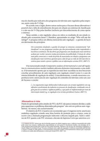 mas de classificação indicativa dos programas de televisão auto-regulados pelas empre-
     sas, assim como do V-Chip.
            De acordo com o órgão, dentre outras razões para o fracasso dessas alternativas é
     possível citar a falta de entendimento dos pais em relação aos sistemas de classificação
     e o não uso do V-Chip pelas famílias (inclusive por desconhecimento de como operar
     o sistema).
            Nesse sentido, o ente regulador coloca em relevo os resultados de um estudo re-
     alizado pelo economista James T. Hamilton, apresentados no artigo “Who will rate the
     ratings?”. A pesquisa enfoca um dilema essencial da auto-regulação – a questão do lucro
     em detrimento dos princípios:

                    Um economista estudando a questão de porquê as emissoras constantemente “sub-
                    classificam” os seus programas concluiu que elas provavelmente estão respondendo a
                    incentivos econômicos. Ele descobriu que programas com classificações mais restritivas
                    acabam por receber menores rendas provenientes da publicidade. O desejo de cobrar
                    mais pelos comerciais e o medo da perda de anunciantes em relação a programas com
                    classificações mais restritivas apontam para o fato de que as redes de televisão têm in-
                    centivos para resistir a prover o público com as informações corretas (FCC, 2007:17).

            O já mencionado estudo Comparative analysis of international co-and self-regula-
     tion in communications markets também adiciona elementos interessantes a essa análi-
     se. O levantamento aponta que as experiências mais bem-sucedidas na área buscavam
     conciliar procedimentos de auto-regulação com regulação estatal (como é o caso do
     sistema holandês de regulação da mídia). Coincidentemente, o estudo menciona a ex-
     periência norte-americana de auto-regulação de conteúdos da televisão como um caso
     de fracasso e conclui:

                    [...] os argumentos [aqui alinhavados] indicam para um arranjo regulatório com sig-
                    nificativo envolvimento da indústria no processo de classificação, combinado com al-
                    gum grau de escrutínio e vigilância pública, o que pode ser implementado por meio de
                    intervenção estatal (e.g. co-regulação e/ou revisões periódicas) (Latzer, 2007:71).




     Alternativas à vista
     Diante do apresentado pelos estudos da FTC e da FCC não parece restarem dúvidas: a saída
     para equacionar os problemas detectados pela pesquisa11 não está em práticas auto-regu-
     latórias. Ao menos, não exclusivamente.
            O relatório da FCC é taxativo em recomendar que o Congresso norte-americano
     estabeleça regulação criando uma faixa horária de proteção para a criança, como já
     ocorre com a chamada programação indecente e obscena naquele país. Tanto o infor-
     me da FCC quanto o da FTC retomam a decisão da Suprema Corte que autorizou a re-

     11 O relatório da FCC afirma que não há dúvidas quanto aos efeitos negativos que a violência transmitida pela mídia
     pode causar nas crianças e adolescentes, especialmente no curto prazo. O documento lembra, com destaque, de re-
     cente pesquisa patrocinada pelo Center for Successful Parenting. Valendo-se de técnicas de ressonância magnética, o
     estudo chegou à conclusão de que “há uma correlação entre o grau de exposição à violência transmitida pela televisão
     e cinema e contida no vídeo games e o funcionamento normal do cérebro”. Os levantamentos indicam que a exposição
     à violência na mídia afeta diretamente o córtex pré-frontal (FCC, 200: ,8).
8
 