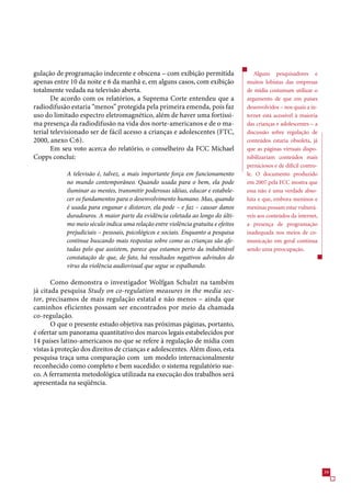 gulação de programação indecente e obscena – com exibição permitida                   Alguns pesquisadores e
apenas entre 10 da noite e  da manhã e, em alguns casos, com exibição             muitos lobistas das empresas
totalmente vedada na televisão aberta.                                             de mídia costumam utilizar o
       De acordo com os relatórios, a Suprema Corte entendeu que a                 argumento de que em países
radiodifusão estaria “menos” protegida pela primeira emenda, pois faz              desenvolvidos – nos quais a in-
uso do limitado espectro eletromagnético, além de haver uma fortíssi-              ternet está acessível à maioria
ma presença da radiodifusão na vida dos norte-americanos e de o ma-                das crianças e adolescentes – a
terial televisionado ser de fácil acesso a crianças e adolescentes (FTC,           discussão sobre regulação de
2000, anexo C:).                                                                  conteúdos estaria obsoleta, já
       Em seu voto acerca do relatório, o conselheiro da FCC Michael               que as páginas virtuais dispo-
Copps conclui:                                                                     nibilizariam conteúdos mais
                                                                                   perniciosos e de difícil contro-
            A televisão é, talvez, a mais importante força em funcionamento        le. O documento produzido
            no mundo contemporâneo. Quando usada para o bem, ela pode              em 2007 pela FCC mostra que
            iluminar as mentes, transmitir poderosas idéias, educar e estabele-    essa não é uma verdade abso-
            cer os fundamentos para o desenvolvimento humano. Mas, quando          luta e que, embora meninos e
            é usada para enganar e distorcer, ela pode – e faz – causar danos      meninas possam estar vulnerá-
            duradouros. A maior parte da evidência coletada ao longo do últi-      veis aos conteúdos da internet,
            mo meio século indica uma relação entre violência gratuita e efeitos   a presença de programação
            prejudiciais – pessoais, psicológicos e sociais. Enquanto a pesquisa   inadequada nos meios de co-
            continue buscando mais respostas sobre como as crianças são afe-       municação em geral continua
            tadas pelo que assistem, parece que estamos perto da indubitável       sendo uma preocupação.
            constatação de que, de fato, há resultados negativos advindos do
            vírus da violência audiovisual que segue se espalhando.

       Como demonstra o investigador Wolfgan Schulzt na também
já citada pesquisa Study on co-regulation measures in the media sec-
tor, precisamos de mais regulação estatal e não menos – ainda que
caminhos eficientes possam ser encontrados por meio da chamada
co-regulação.
       O que o presente estudo objetiva nas próximas páginas, portanto,
é ofertar um panorama quantitativo dos marcos legais estabelecidos por
14 países latino-americanos no que se refere à regulação de mídia com
vistas à proteção dos direitos de crianças e adolescentes. Além disso, esta
pesquisa traça uma comparação com um modelo internacionalmente
reconhecido como completo e bem sucedido: o sistema regulatório sue-
co. A ferramenta metodológica utilizada na execução dos trabalhos será
apresentada na seqüência.




                                                                                                                      9
 