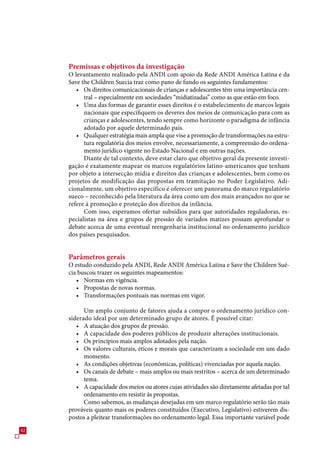 Premissas e objetivos da investigação
     O levantamento realizado pela ANDI com apoio da Rede ANDI América Latina e da
     Save the Children Suecia traz como pano de fundo os seguintes fundamentos:
        • Os direitos comunicacionais de crianças e adolescentes têm uma importância cen-
           tral – especialmente em sociedades “midiatizadas” como as que estão em foco.
        • Uma das formas de garantir esses direitos é o estabelecimento de marcos legais
           nacionais que especifiquem os deveres dos meios de comunicação para com as
           crianças e adolescentes, tendo sempre como horizonte o paradigma de infância
           adotado por aquele determinado país.
        • Qualquer estratégia mais ampla que vise a promoção de transformações na estru-
           tura regulatória dos meios envolve, necessariamente, a compreensão do ordena-
           mento jurídico vigente no Estado Nacional e em outras nações.
           Diante de tal contexto, deve estar claro que objetivo geral da presente investi-
     gação é exatamente mapear os marcos regulatórios latino-americanos que tenham
     por objeto a intersecção mídia e direitos das crianças e adolescentes, bem como os
     projetos de modificação das propostas em tramitação no Poder Legislativo. Adi-
     cionalmente, um objetivo específico é oferecer um panorama do marco regulatório
     sueco – reconhecido pela literatura da área como um dos mais avançados no que se
     refere à promoção e proteção dos direitos da infância.
           Com isso, esperamos ofertar subsídios para que autoridades reguladoras, es-
     pecialistas na área e grupos de pressão de variados matizes possam aprofundar o
     debate acerca de uma eventual reengenharia institucional no ordenamento jurídico
     dos países pesquisados.


     Parâmetros gerais
     O estudo conduzido pela ANDI, Rede ANDI América Latina e Save the Children Sué-
     cia buscou trazer os seguintes mapeamentos:
        • Normas em vigência.
        • Propostas de novas normas.
        • Transformações pontuais nas normas em vigor.

           Um amplo conjunto de fatores ajuda a compor o ordenamento jurídico con-
     siderado ideal por um determinado grupo de atores. É possível citar:
        • A atuação dos grupos de pressão.
        • A capacidade dos poderes públicos de produzir alterações institucionais.
        • Os princípios mais amplos adotados pela nação.
        • Os valores culturais, éticos e morais que caracterizam a sociedade em um dado
           momento.
        • As condições objetivas (econômicas, políticas) vivenciadas por aquela nação.
        • Os canais de debate – mais amplos ou mais restritos – acerca de um determinado
           tema.
        • A capacidade dos meios ou atores cujas atividades são diretamente afetadas por tal
           ordenamento em resistir às propostas.
           Como sabemos, as mudanças desejadas em um marco regulatório serão tão mais
     prováveis quanto mais os poderes constituídos (Executivo, Legislativo) estiverem dis-
     postos a pleitear transformações no ordenamento legal. Essa importante variável pode
42
 